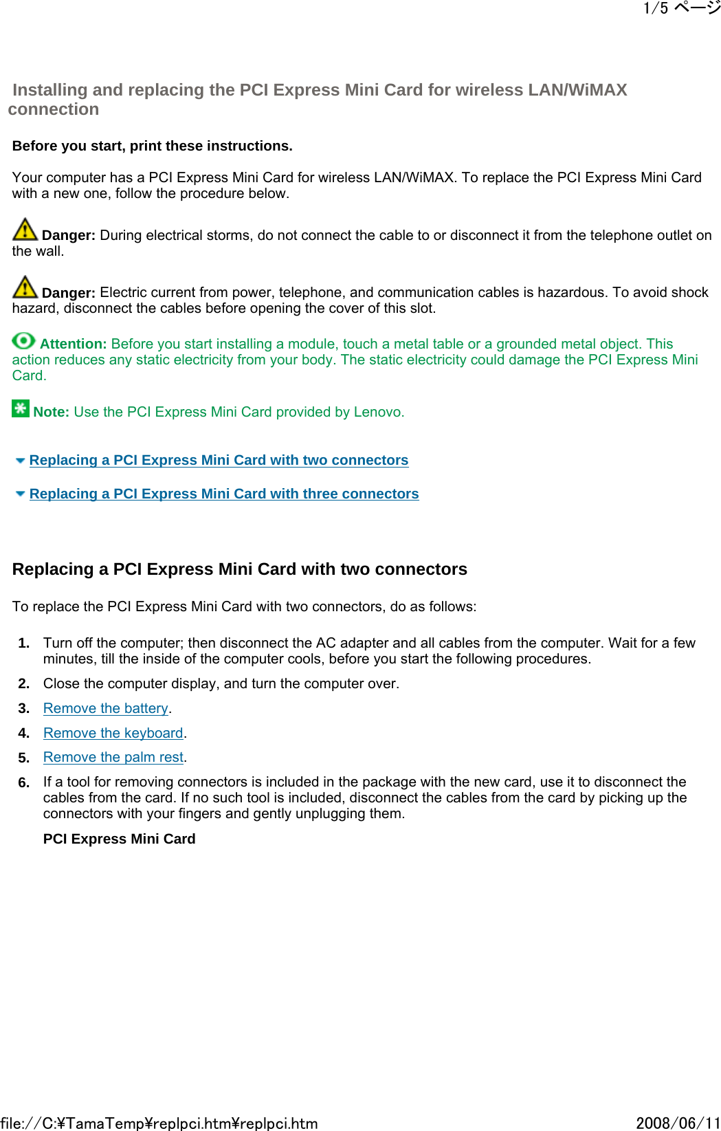   Before you start, print these instructions.   Your computer has a PCI Express Mini Card for wireless LAN/WiMAX. To replace the PCI Express Mini Card with a new one, follow the procedure below.    Danger: During electrical storms, do not connect the cable to or disconnect it from the telephone outlet on the wall.    Danger: Electric current from power, telephone, and communication cables is hazardous. To avoid shock hazard, disconnect the cables before opening the cover of this slot.    Attention: Before you start installing a module, touch a metal table or a grounded metal object. This action reduces any static electricity from your body. The static electricity could damage the PCI Express Mini Card.    Note: Use the PCI Express Mini Card provided by Lenovo.      Replacing a PCI Express Mini Card with two connectors    Replacing a PCI Express Mini Card with three connectors     Replacing a PCI Express Mini Card with two connectors   To replace the PCI Express Mini Card with two connectors, do as follows: 1. Turn off the computer; then disconnect the AC adapter and all cables from the computer. Wait for a few minutes, till the inside of the computer cools, before you start the following procedures. 2. Close the computer display, and turn the computer over. 3. Remove the battery. 4. Remove the keyboard. 5. Remove the palm rest. 6. If a tool for removing connectors is included in the package with the new card, use it to disconnect the cables from the card. If no such tool is included, disconnect the cables from the card by picking up the connectors with your fingers and gently unplugging them. PCI Express Mini Card  Installing and replacing the PCI Express Mini Card for wireless LAN/WiMAX connection 1/5 ページ2008/06/11file://C:\TamaTemp\replpci.htm\replpci.htm