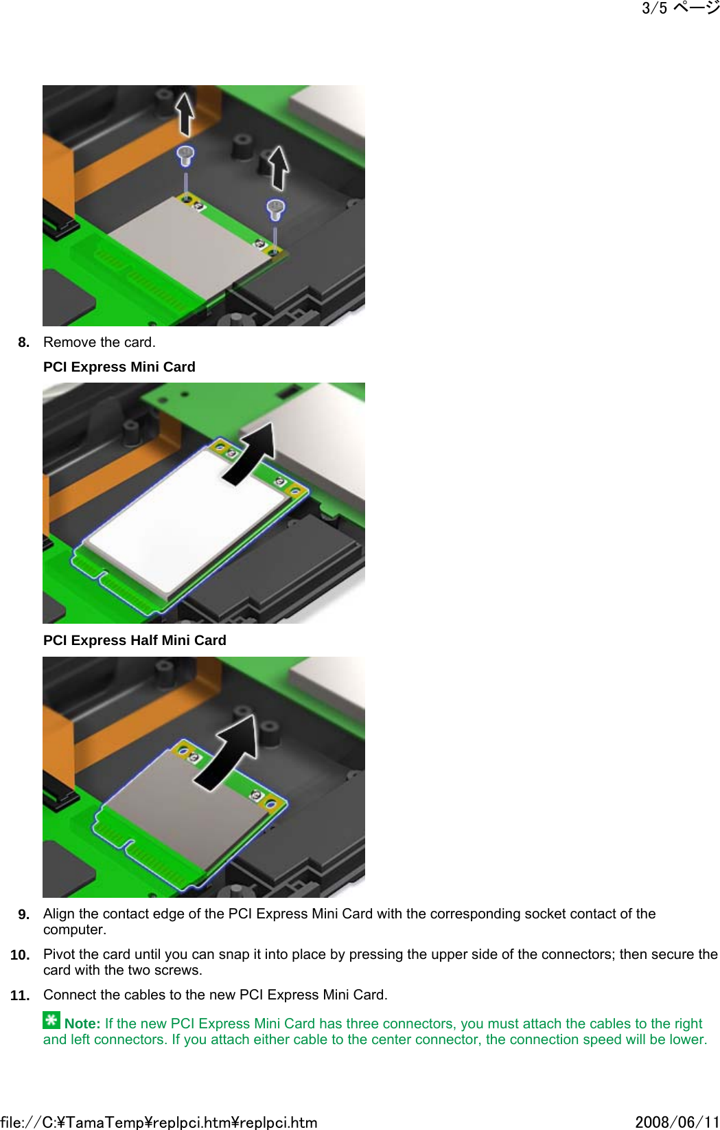  8. Remove the card. PCI Express Mini Card  PCI Express Half Mini Card  9. Align the contact edge of the PCI Express Mini Card with the corresponding socket contact of the computer. 10. Pivot the card until you can snap it into place by pressing the upper side of the connectors; then secure the card with the two screws. 11. Connect the cables to the new PCI Express Mini Card.  Note: If the new PCI Express Mini Card has three connectors, you must attach the cables to the right and left connectors. If you attach either cable to the center connector, the connection speed will be lower.3/5 ページ2008/06/11file://C:\TamaTemp\replpci.htm\replpci.htm