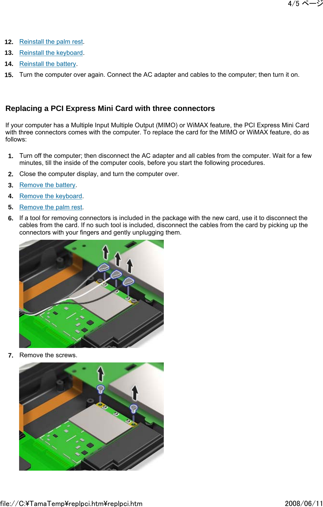 12. Reinstall the palm rest. 13. Reinstall the keyboard. 14. Reinstall the battery. 15. Turn the computer over again. Connect the AC adapter and cables to the computer; then turn it on.     Replacing a PCI Express Mini Card with three connectors   If your computer has a Multiple Input Multiple Output (MIMO) or WiMAX feature, the PCI Express Mini Card with three connectors comes with the computer. To replace the card for the MIMO or WiMAX feature, do as follows: 1. Turn off the computer; then disconnect the AC adapter and all cables from the computer. Wait for a few minutes, till the inside of the computer cools, before you start the following procedures. 2. Close the computer display, and turn the computer over. 3. Remove the battery. 4. Remove the keyboard. 5. Remove the palm rest. 6. If a tool for removing connectors is included in the package with the new card, use it to disconnect the cables from the card. If no such tool is included, disconnect the cables from the card by picking up the connectors with your fingers and gently unplugging them.  7. Remove the screws. 4/5 ページ2008/06/11file://C:\TamaTemp\replpci.htm\replpci.htm