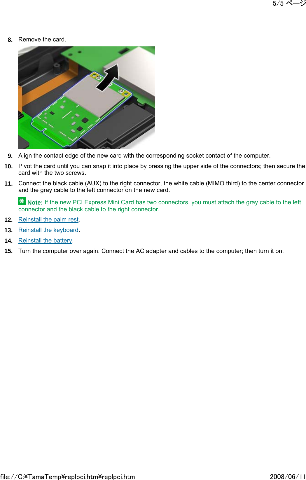 8. Remove the card.  9. Align the contact edge of the new card with the corresponding socket contact of the computer. 10. Pivot the card until you can snap it into place by pressing the upper side of the connectors; then secure the card with the two screws. 11. Connect the black cable (AUX) to the right connector, the white cable (MIMO third) to the center connector and the gray cable to the left connector on the new card.  Note: If the new PCI Express Mini Card has two connectors, you must attach the gray cable to the left connector and the black cable to the right connector. 12. Reinstall the palm rest. 13. Reinstall the keyboard. 14. Reinstall the battery. 15. Turn the computer over again. Connect the AC adapter and cables to the computer; then turn it on.        5/5 ページ2008/06/11file://C:\TamaTemp\replpci.htm\replpci.htm