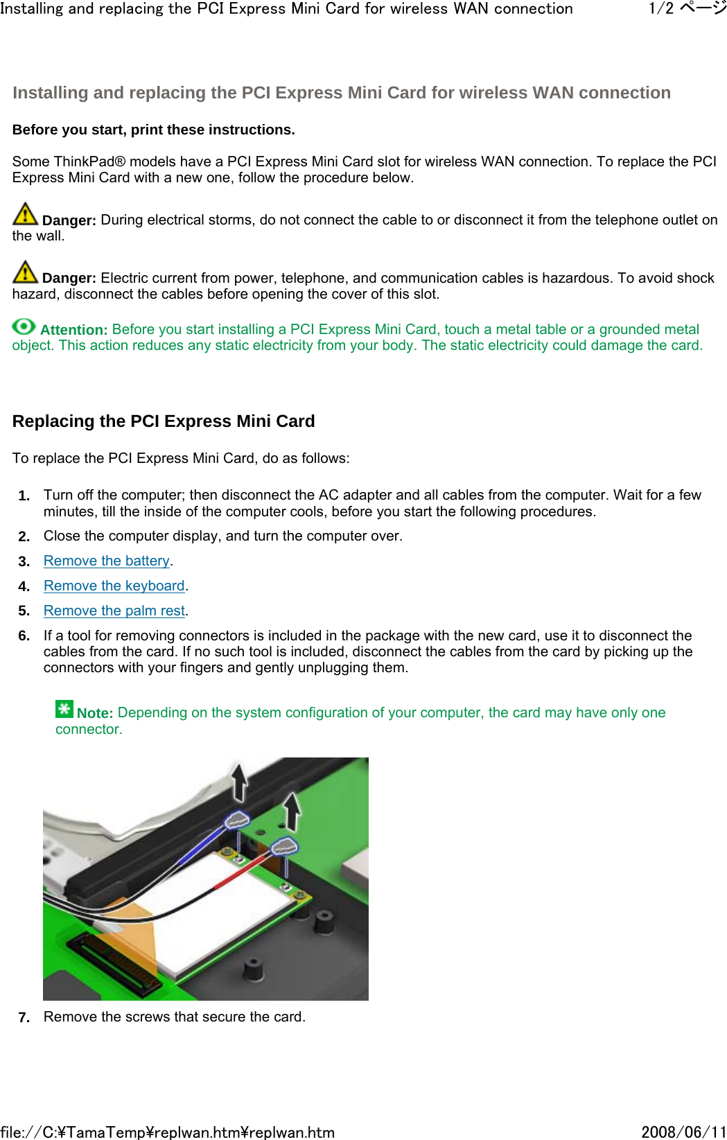   Before you start, print these instructions.   Some ThinkPad® models have a PCI Express Mini Card slot for wireless WAN connection. To replace the PCI Express Mini Card with a new one, follow the procedure below.    Danger: During electrical storms, do not connect the cable to or disconnect it from the telephone outlet on the wall.    Danger: Electric current from power, telephone, and communication cables is hazardous. To avoid shock hazard, disconnect the cables before opening the cover of this slot.    Attention: Before you start installing a PCI Express Mini Card, touch a metal table or a grounded metal object. This action reduces any static electricity from your body. The static electricity could damage the card.     Replacing the PCI Express Mini Card   To replace the PCI Express Mini Card, do as follows: 1. Turn off the computer; then disconnect the AC adapter and all cables from the computer. Wait for a few minutes, till the inside of the computer cools, before you start the following procedures. 2. Close the computer display, and turn the computer over. 3. Remove the battery. 4. Remove the keyboard. 5. Remove the palm rest. 6. If a tool for removing connectors is included in the package with the new card, use it to disconnect the cables from the card. If no such tool is included, disconnect the cables from the card by picking up the connectors with your fingers and gently unplugging them.     Note: Depending on the system configuration of your computer, the card may have only one connector.  7. Remove the screws that secure the card. Installing and replacing the PCI Express Mini Card for wireless WAN connection 1/2 ページInstalling and replacing the PCI Express Mini Card for wireless WAN connection2008/06/11file://C:\TamaTemp\replwan.htm\replwan.htm