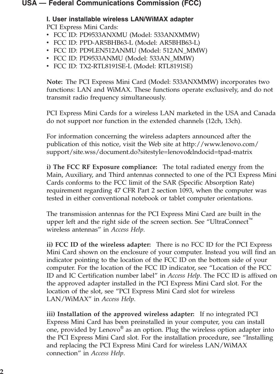 USA — Federal Communications Commission (FCC) I. User installable wireless LAN/WiMAX adapter PCI Express Mini Cards: v    FCC ID: PD9533ANXMU (Model: 533ANXMMW) v    FCC ID: PPD-AR5BHB63-L (Model: AR5BHB63-L) v    FCC ID: PD9LEN512ANMU (Model: 512AN_MMW) v    FCC ID: PD9533ANMU (Model: 533AN_MMW) v    FCC ID: TX2-RTL8191SE-L (Model: RTL8191SE)Note: The PCI Express Mini Card (Model: 533ANXMMW) incorporates two functions: LAN and WiMAX. These functions operate exclusively, and do not transmit radio frequency simultaneously. PCI Express Mini Cards for a wireless LAN marketed in the USA and Canada do not support nor function in the extended channels (12ch, 13ch). For information concerning the wireless adapters announced after the publication of this notice, visit the Web site at http://www.lenovo.com/support/site.wss/document.do?sitestyle=lenovo&amp;lndocid=tpad-matrix i) The FCC RF Exposure compliance:    The total radiated energy from the Main, Auxiliary, and Third antennas connected to one of the PCI Express Mini Cards conforms to the FCC limit of the SAR (Specific Absorption Rate) requirement regarding 47 CFR Part 2 section 1093, when the computer was tested in either conventional notebook or tablet computer orientations. The transmission antennas for the PCI Express Mini Card are built in the upper left and the right side of the screen section. See “UltraConnect™ wireless antennas” in Access Help. ii) FCC ID of the wireless adapter:    There is no FCC ID for the PCI Express Mini Card shown on the enclosure of your computer. Instead you will find an indicator pointing to the location of the FCC ID on the bottom side of your computer. For the location of the FCC ID indicator, see “Location of the FCC ID and IC Certification number label” in Access Help. The FCC ID is affixed on the approved adapter installed in the PCI Express Mini Card slot. For the location of the slot, see “PCI Express Mini Card slot for wireless LAN/WiMAX” in Access Help. iii) Installation of the approved wireless adapter:    If no integrated PCI Express Mini Card has been preinstalled in your computer, you can install one, provided by Lenovo® as an option. Plug the wireless option adapter into the PCI Express Mini Card slot. For the installation procedure, see “Installing and replacing the PCI Express Mini Card for wireless LAN/WiMAX connection” in Access Help.  2 