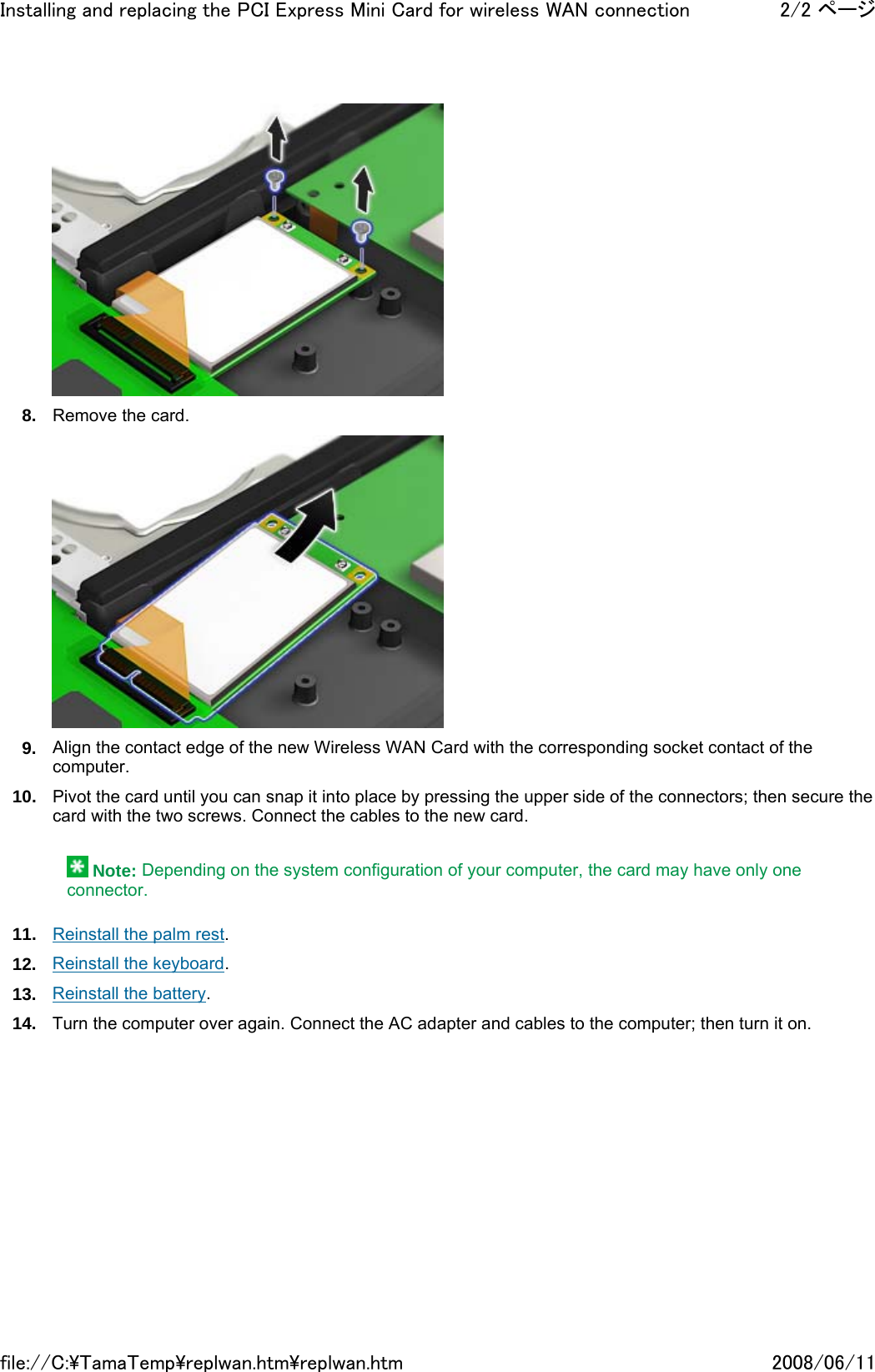  8. Remove the card.  9. Align the contact edge of the new Wireless WAN Card with the corresponding socket contact of the computer. 10. Pivot the card until you can snap it into place by pressing the upper side of the connectors; then secure the card with the two screws. Connect the cables to the new card.    Note: Depending on the system configuration of your computer, the card may have only one connector. 11. Reinstall the palm rest. 12. Reinstall the keyboard. 13. Reinstall the battery. 14. Turn the computer over again. Connect the AC adapter and cables to the computer; then turn it on.      2/2 ページInstalling and replacing the PCI Express Mini Card for wireless WAN connection2008/06/11file://C:\TamaTemp\replwan.htm\replwan.htm