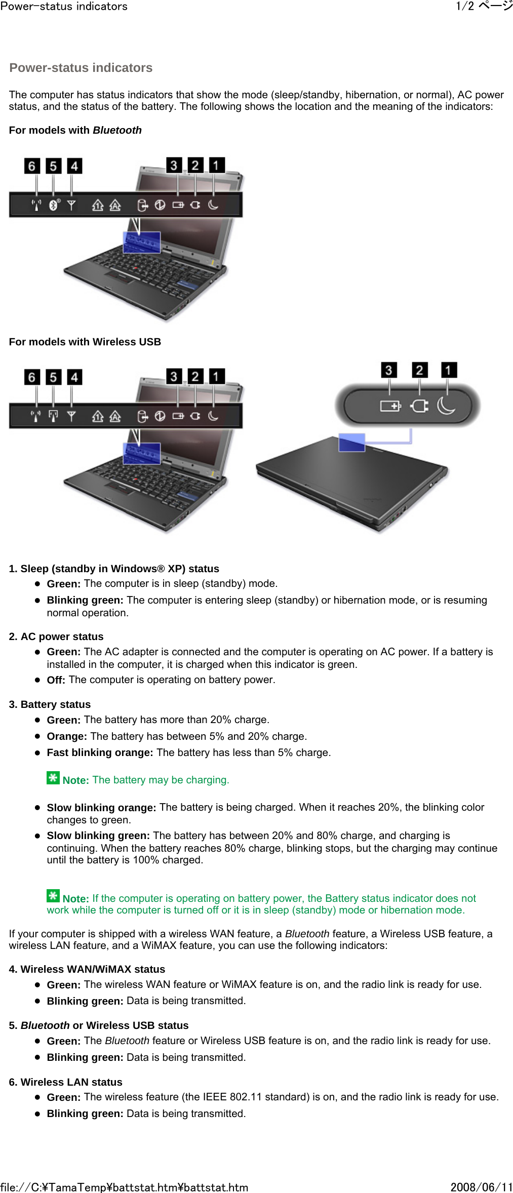   The computer has status indicators that show the mode (sleep/standby, hibernation, or normal), AC power status, and the status of the battery. The following shows the location and the meaning of the indicators:   For models with Bluetooth      Power-status indicators     For models with Wireless USB         1. Sleep (standby in Windows® XP) status zGreen: The computer is in sleep (standby) mode. zBlinking green: The computer is entering sleep (standby) or hibernation mode, or is resuming normal operation.   2. AC power status zGreen: The AC adapter is connected and the computer is operating on AC power. If a battery is installed in the computer, it is charged when this indicator is green. zOff: The computer is operating on battery power.   3. Battery status zGreen: The battery has more than 20% charge. zOrange: The battery has between 5% and 20% charge. zFast blinking orange: The battery has less than 5% charge.    Note: The battery may be charging.   zSlow blinking orange: The battery is being charged. When it reaches 20%, the blinking color changes to green. zSlow blinking green: The battery has between 20% and 80% charge, and charging is continuing. When the battery reaches 80% charge, blinking stops, but the charging may continue until the battery is 100% charged.      Note: If the computer is operating on battery power, the Battery status indicator does not work while the computer is turned off or it is in sleep (standby) mode or hibernation mode.   If your computer is shipped with a wireless WAN feature, a Bluetooth feature, a Wireless USB feature, a wireless LAN feature, and a WiMAX feature, you can use the following indicators:   4. Wireless WAN/WiMAX status zGreen: The wireless WAN feature or WiMAX feature is on, and the radio link is ready for use. zBlinking green: Data is being transmitted.   5. Bluetooth or Wireless USB status zGreen: The Bluetooth feature or Wireless USB feature is on, and the radio link is ready for use. zBlinking green: Data is being transmitted.   6. Wireless LAN status zGreen: The wireless feature (the IEEE 802.11 standard) is on, and the radio link is ready for use. zBlinking green: Data is being transmitted.   1/2 ページPower-status indicators2008/06/11file://C:\TamaTemp\battstat.htm\battstat.htm