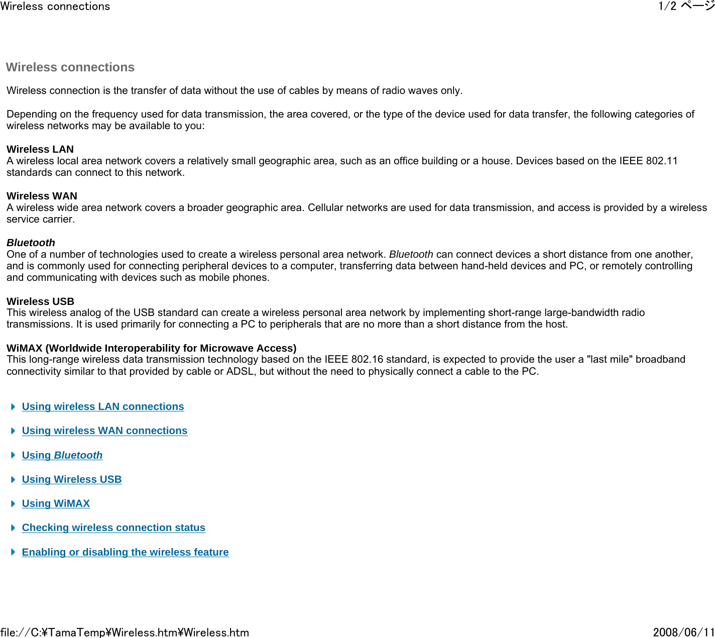 Wireless connections     Wireless connection is the transfer of data without the use of cables by means of radio waves only.    Depending on the frequency used for data transmission, the area covered, or the type of the device used for data transfer, the following categories of wireless networks may be available to you:   Wireless LAN A wireless local area network covers a relatively small geographic area, such as an office building or a house. Devices based on the IEEE 802.11 standards can connect to this network.    Wireless WAN A wireless wide area network covers a broader geographic area. Cellular networks are used for data transmission, and access is provided by a wireless service carrier.   Bluetooth One of a number of technologies used to create a wireless personal area network. Bluetooth can connect devices a short distance from one another, and is commonly used for connecting peripheral devices to a computer, transferring data between hand-held devices and PC, or remotely controlling and communicating with devices such as mobile phones.   Wireless USB This wireless analog of the USB standard can create a wireless personal area network by implementing short-range large-bandwidth radio transmissions. It is used primarily for connecting a PC to peripherals that are no more than a short distance from the host.   WiMAX (Worldwide Interoperability for Microwave Access) This long-range wireless data transmission technology based on the IEEE 802.16 standard, is expected to provide the user a &quot;last mile&quot; broadband connectivity similar to that provided by cable or ADSL, but without the need to physically connect a cable to the PC.      Using wireless LAN connections    Using wireless WAN connections     Using Bluetooth    Using Wireless USB    Using WiMAX    Checking wireless connection status    Enabling or disabling the wireless feature     1/2 ページWireless connections2008/06/11file://C:\TamaTemp\Wireless.htm\Wireless.htm