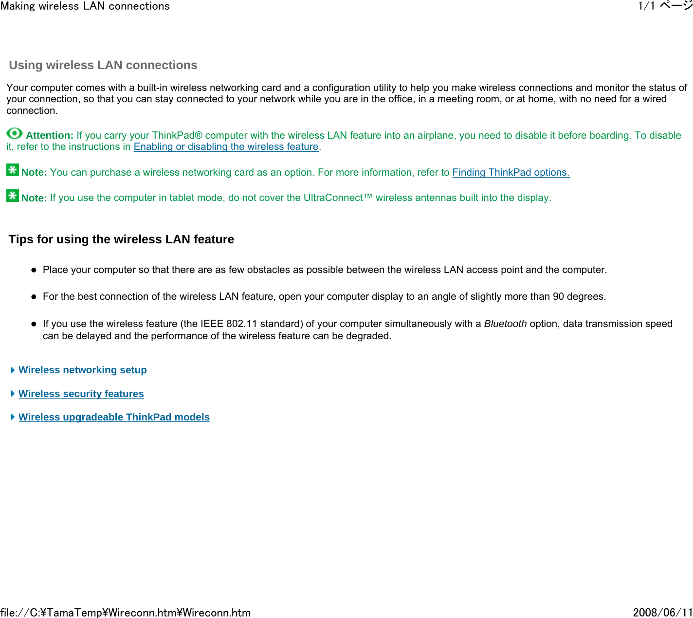  Using wireless LAN connections     Your computer comes with a built-in wireless networking card and a configuration utility to help you make wireless connections and monitor the status of your connection, so that you can stay connected to your network while you are in the office, in a meeting room, or at home, with no need for a wired connection.     Attention: If you carry your ThinkPad® computer with the wireless LAN feature into an airplane, you need to disable it before boarding. To disable it, refer to the instructions in Enabling or disabling the wireless feature.     Note: You can purchase a wireless networking card as an option. For more information, refer to Finding ThinkPad options.    Note: If you use the computer in tablet mode, do not cover the UltraConnect™ wireless antennas built into the display.   Tips for using the wireless LAN feature   zPlace your computer so that there are as few obstacles as possible between the wireless LAN access point and the computer.    zFor the best connection of the wireless LAN feature, open your computer display to an angle of slightly more than 90 degrees.   zIf you use the wireless feature (the IEEE 802.11 standard) of your computer simultaneously with a Bluetooth option, data transmission speed can be delayed and the performance of the wireless feature can be degraded.      Wireless networking setup    Wireless security features    Wireless upgradeable ThinkPad models          1/1 ページMaking wireless LAN connections2008/06/11file://C:\TamaTemp\Wireconn.htm\Wireconn.htm