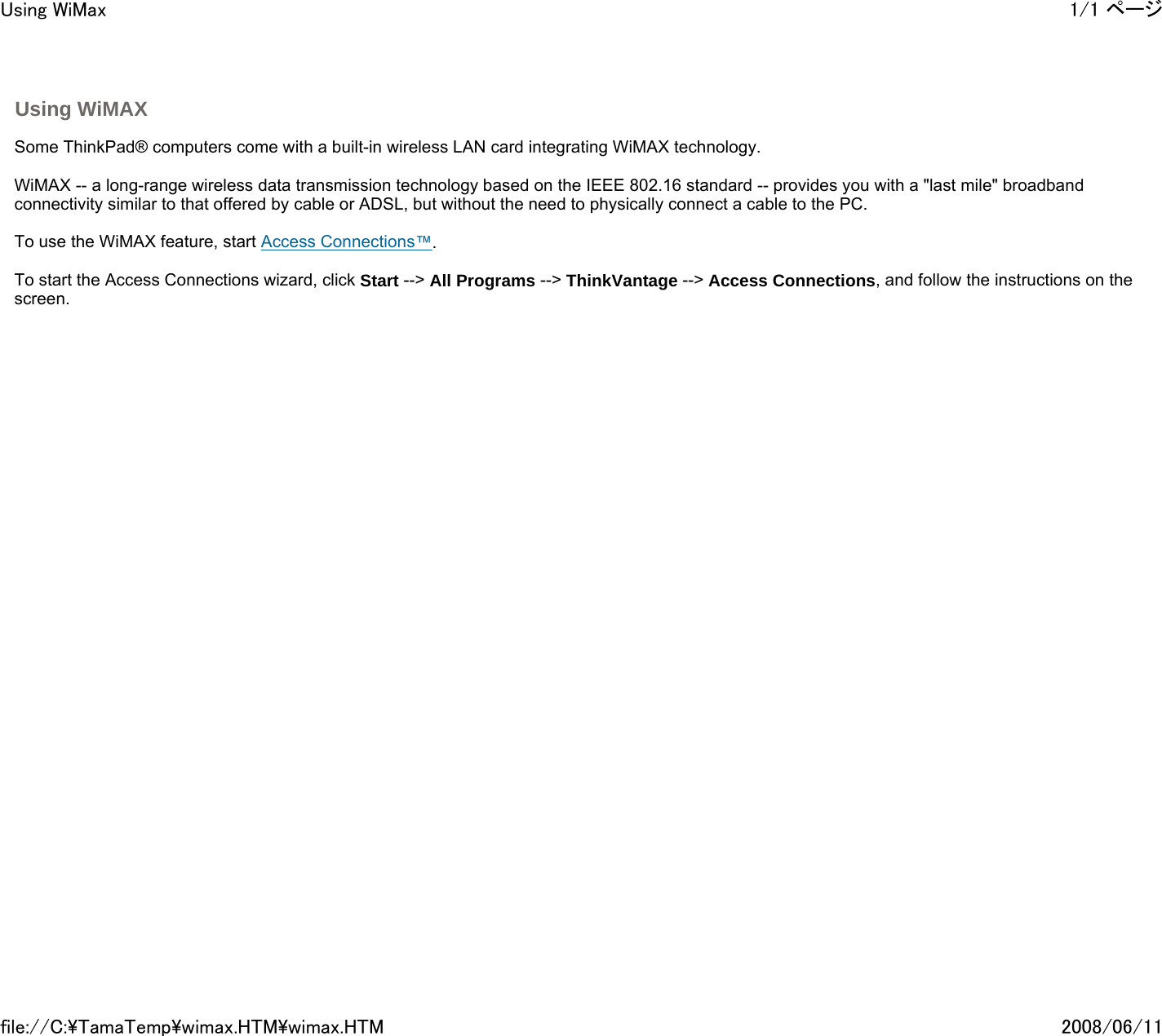  Using WiMAX       Some ThinkPad® computers come with a built-in wireless LAN card integrating WiMAX technology.   WiMAX -- a long-range wireless data transmission technology based on the IEEE 802.16 standard -- provides you with a &quot;last mile&quot; broadband connectivity similar to that offered by cable or ADSL, but without the need to physically connect a cable to the PC.    To use the WiMAX feature, start Access Connections™.   To start the Access Connections wizard, click Start --&gt; All Programs --&gt; ThinkVantage --&gt; Access Connections, and follow the instructions on the screen.        1/1 ページUsing WiMax2008/06/11file://C:\TamaTemp\wimax.HTM\wimax.HTM