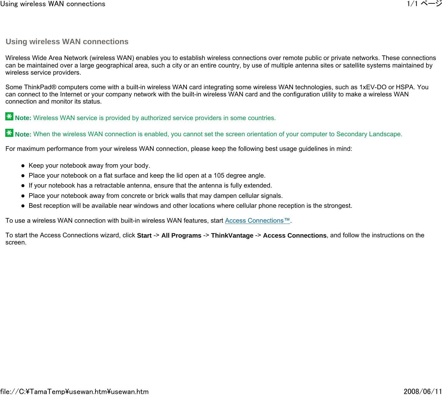   Wireless Wide Area Network (wireless WAN) enables you to establish wireless connections over remote public or private networks. These connections can be maintained over a large geographical area, such a city or an entire country, by use of multiple antenna sites or satellite systems maintained by wireless service providers.   Some ThinkPad® computers come with a built-in wireless WAN card integrating some wireless WAN technologies, such as 1xEV-DO or HSPA. You can connect to the Internet or your company network with the built-in wireless WAN card and the configuration utility to make a wireless WAN connection and monitor its status.    Note: Wireless WAN service is provided by authorized service providers in some countries.    Note: When the wireless WAN connection is enabled, you cannot set the screen orientation of your computer to Secondary Landscape.   For maximum performance from your wireless WAN connection, please keep the following best usage guidelines in mind:   zKeep your notebook away from your body. zPlace your notebook on a flat surface and keep the lid open at a 105 degree angle. zIf your notebook has a retractable antenna, ensure that the antenna is fully extended. zPlace your notebook away from concrete or brick walls that may dampen cellular signals. zBest reception will be available near windows and other locations where cellular phone reception is the strongest.   To use a wireless WAN connection with built-in wireless WAN features, start Access Connections™.   To start the Access Connections wizard, click Start -&gt; All Programs -&gt; ThinkVantage -&gt; Access Connections, and follow the instructions on the screen.            Using wireless WAN connections 1/1 ページUsing wireless WAN connections2008/06/11file://C:\TamaTemp\usewan.htm\usewan.htm