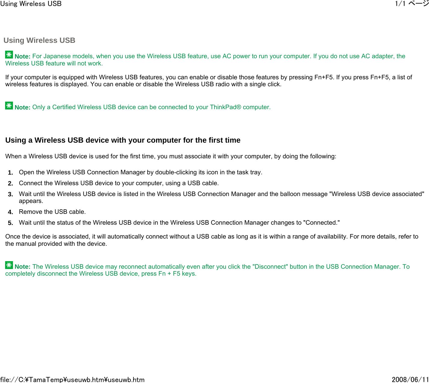 Using Wireless USB      Note: For Japanese models, when you use the Wireless USB feature, use AC power to run your computer. If you do not use AC adapter, the Wireless USB feature will not work.   If your computer is equipped with Wireless USB features, you can enable or disable those features by pressing Fn+F5. If you press Fn+F5, a list of wireless features is displayed. You can enable or disable the Wireless USB radio with a single click.      Note: Only a Certified Wireless USB device can be connected to your ThinkPad® computer.     Using a Wireless USB device with your computer for the first time   When a Wireless USB device is used for the first time, you must associate it with your computer, by doing the following: 1. Open the Wireless USB Connection Manager by double-clicking its icon in the task tray.  2. Connect the Wireless USB device to your computer, using a USB cable.  3. Wait until the Wireless USB device is listed in the Wireless USB Connection Manager and the balloon message &quot;Wireless USB device associated&quot; appears.  4. Remove the USB cable.  5. Wait until the status of the Wireless USB device in the Wireless USB Connection Manager changes to &quot;Connected.&quot;    Once the device is associated, it will automatically connect without a USB cable as long as it is within a range of availability. For more details, refer to the manual provided with the device.      Note: The Wireless USB device may reconnect automatically even after you click the &quot;Disconnect&quot; button in the USB Connection Manager. To completely disconnect the Wireless USB device, press Fn + F5 keys.    1/1 ページUsing Wireless USB2008/06/11file://C:\TamaTemp\useuwb.htm\useuwb.htm