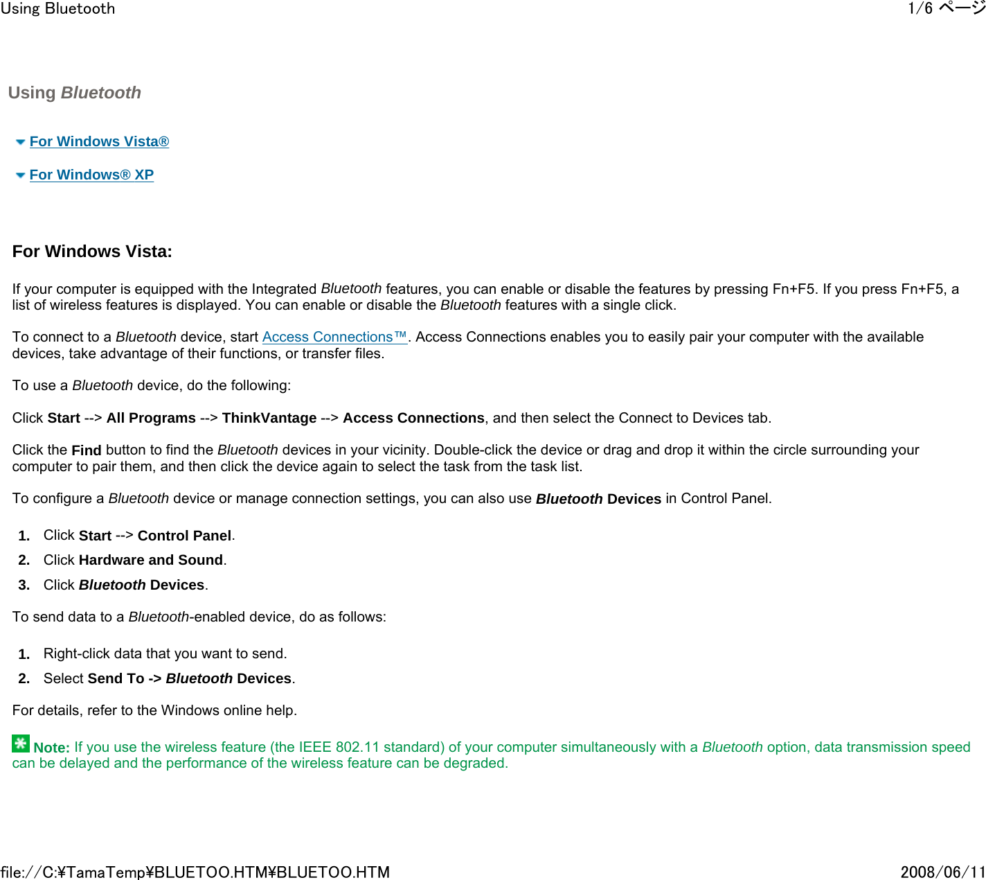 Using Bluetooth        For Windows Vista®    For Windows® XP     For Windows Vista:     If your computer is equipped with the Integrated Bluetooth features, you can enable or disable the features by pressing Fn+F5. If you press Fn+F5, a list of wireless features is displayed. You can enable or disable the Bluetooth features with a single click.   To connect to a Bluetooth device, start Access Connections™. Access Connections enables you to easily pair your computer with the available devices, take advantage of their functions, or transfer files.    To use a Bluetooth device, do the following:   Click Start --&gt; All Programs --&gt; ThinkVantage --&gt; Access Connections, and then select the Connect to Devices tab.   Click the Find button to find the Bluetooth devices in your vicinity. Double-click the device or drag and drop it within the circle surrounding your computer to pair them, and then click the device again to select the task from the task list.   To configure a Bluetooth device or manage connection settings, you can also use Bluetooth Devices in Control Panel. 1. Click Start --&gt; Control Panel.  2. Click Hardware and Sound.  3. Click Bluetooth Devices.    To send data to a Bluetooth-enabled device, do as follows: 1. Right-click data that you want to send. 2. Select Send To -&gt; Bluetooth Devices.   For details, refer to the Windows online help.    Note: If you use the wireless feature (the IEEE 802.11 standard) of your computer simultaneously with a Bluetooth option, data transmission speed can be delayed and the performance of the wireless feature can be degraded.     1/6 ページUsing Bluetooth2008/06/11file://C:\TamaTemp\BLUETOO.HTM\BLUETOO.HTM