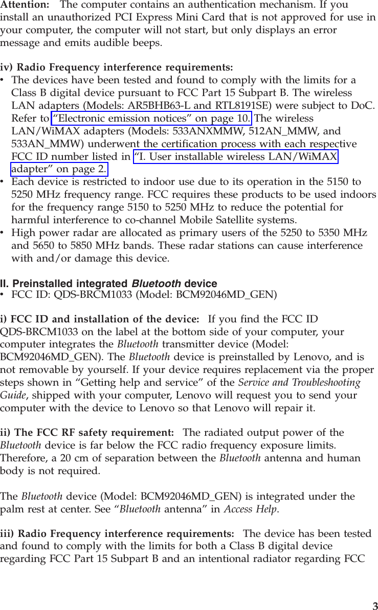 Attention:   The computer contains an authentication mechanism. If you install an unauthorized PCI Express Mini Card that is not approved for use in your computer, the computer will not start, but only displays an error message and emits audible beeps.iv) Radio Frequency interference requirements:  v    The devices have been tested and found to comply with the limits for a Class B digital device pursuant to FCC Part 15 Subpart B. The wireless LAN adapters (Models: AR5BHB63-L and RTL8191SE) were subject to DoC. Refer to “Electronic emission notices” on page 10. The wireless LAN/WiMAX adapters (Models: 533ANXMMW, 512AN_MMW, and 533AN_MMW) underwent the certification process with each respective FCC ID number listed in “I. User installable wireless LAN/WiMAX adapter” on page 2. v    Each device is restricted to indoor use due to its operation in the 5150 to 5250 MHz frequency range. FCC requires these products to be used indoors for the frequency range 5150 to 5250 MHz to reduce the potential for harmful interference to co-channel Mobile Satellite systems. v    High power radar are allocated as primary users of the 5250 to 5350 MHz and 5650 to 5850 MHz bands. These radar stations can cause interference with and/or damage this device.II. Preinstalled integrated Bluetooth device v    FCC ID: QDS-BRCM1033 (Model: BCM92046MD_GEN)i) FCC ID and installation of the device:    If you find the FCC ID QDS-BRCM1033 on the label at the bottom side of your computer, your computer integrates the Bluetooth transmitter device (Model: BCM92046MD_GEN). The Bluetooth device is preinstalled by Lenovo, and is not removable by yourself. If your device requires replacement via the proper steps shown in “Getting help and service” of the Service and Troubleshooting Guide, shipped with your computer, Lenovo will request you to send your computer with the device to Lenovo so that Lenovo will repair it. ii) The FCC RF safety requirement:    The radiated output power of the Bluetooth device is far below the FCC radio frequency exposure limits. Therefore, a 20 cm of separation between the Bluetooth antenna and human body is not required. The Bluetooth device (Model: BCM92046MD_GEN) is integrated under the palm rest at center. See “Bluetooth antenna” in Access Help. iii) Radio Frequency interference requirements:    The device has been tested and found to comply with the limits for both a Class B digital device regarding FCC Part 15 Subpart B and an intentional radiator regarding FCC     3