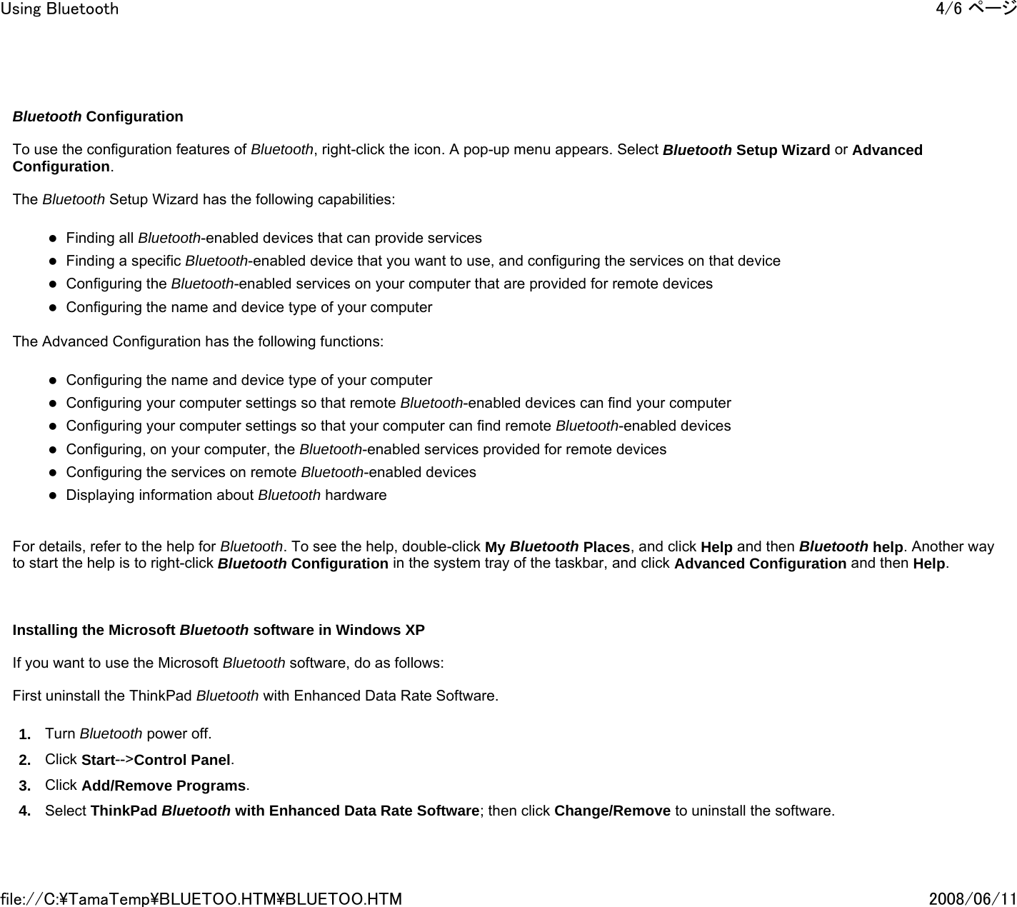     Bluetooth Configuration    To use the configuration features of Bluetooth, right-click the icon. A pop-up menu appears. Select Bluetooth Setup Wizard or Advanced Configuration.   The Bluetooth Setup Wizard has the following capabilities:   zFinding all Bluetooth-enabled devices that can provide services zFinding a specific Bluetooth-enabled device that you want to use, and configuring the services on that device zConfiguring the Bluetooth-enabled services on your computer that are provided for remote devices zConfiguring the name and device type of your computer   The Advanced Configuration has the following functions:   zConfiguring the name and device type of your computer zConfiguring your computer settings so that remote Bluetooth-enabled devices can find your computer zConfiguring your computer settings so that your computer can find remote Bluetooth-enabled devices zConfiguring, on your computer, the Bluetooth-enabled services provided for remote devices zConfiguring the services on remote Bluetooth-enabled devices zDisplaying information about Bluetooth hardware     For details, refer to the help for Bluetooth. To see the help, double-click My Bluetooth Places, and click Help and then Bluetooth help. Another way to start the help is to right-click Bluetooth Configuration in the system tray of the taskbar, and click Advanced Configuration and then Help.       Installing the Microsoft Bluetooth software in Windows XP   If you want to use the Microsoft Bluetooth software, do as follows:   First uninstall the ThinkPad Bluetooth with Enhanced Data Rate Software.  1. Turn Bluetooth power off. 2. Click Start--&gt;Control Panel. 3. Click Add/Remove Programs. 4. Select ThinkPad Bluetooth with Enhanced Data Rate Software; then click Change/Remove to uninstall the software.4/6 ページUsing Bluetooth2008/06/11file://C:\TamaTemp\BLUETOO.HTM\BLUETOO.HTM