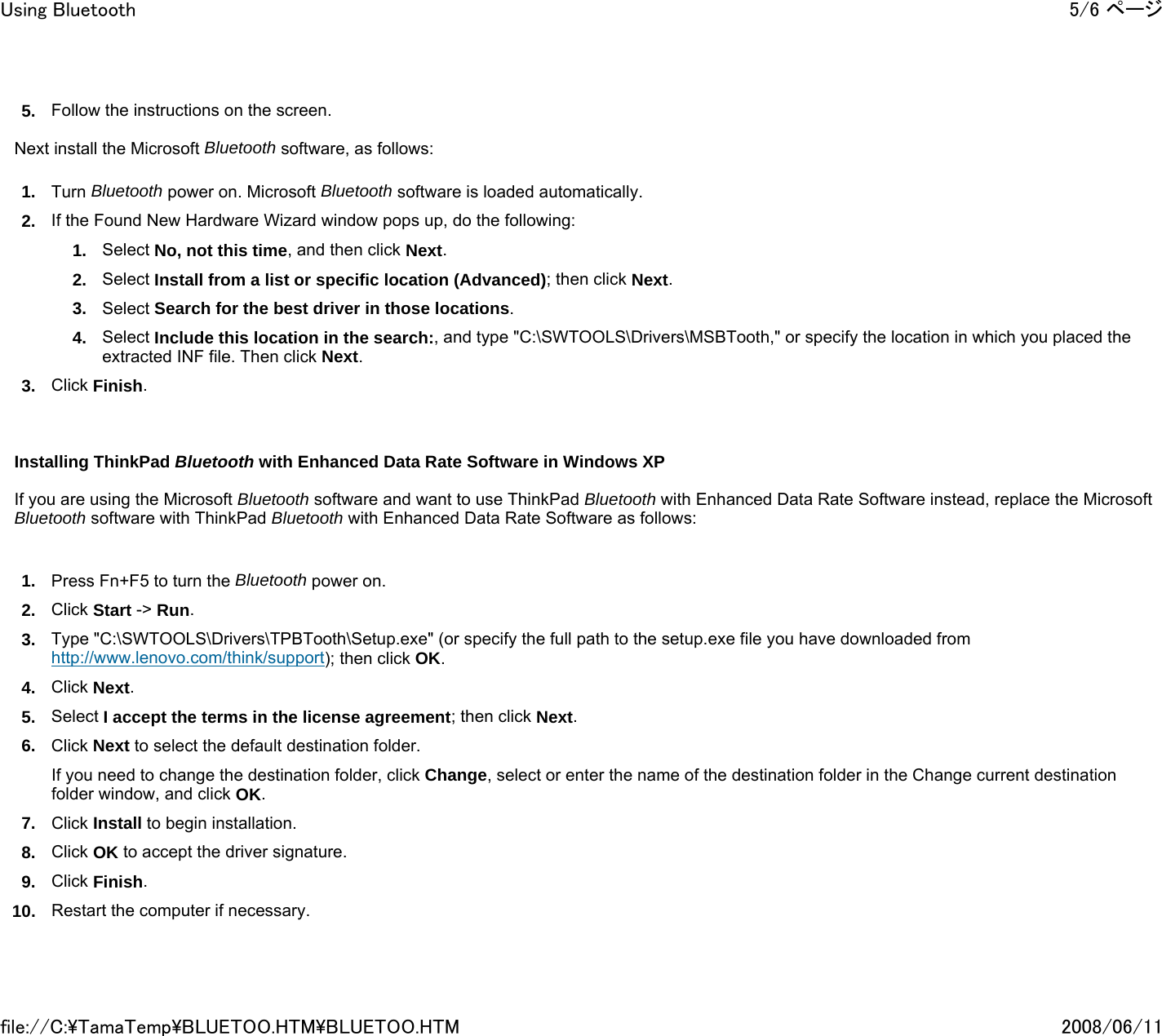 5. Follow the instructions on the screen.   Next install the Microsoft Bluetooth software, as follows: 1. Turn Bluetooth power on. Microsoft Bluetooth software is loaded automatically. 2. If the Found New Hardware Wizard window pops up, do the following: 1. Select No, not this time, and then click Next. 2. Select Install from a list or specific location (Advanced); then click Next. 3. Select Search for the best driver in those locations. 4. Select Include this location in the search:, and type &quot;C:\SWTOOLS\Drivers\MSBTooth,&quot; or specify the location in which you placed the extracted INF file. Then click Next. 3. Click Finish.         Installing ThinkPad Bluetooth with Enhanced Data Rate Software in Windows XP    If you are using the Microsoft Bluetooth software and want to use ThinkPad Bluetooth with Enhanced Data Rate Software instead, replace the Microsoft Bluetooth software with ThinkPad Bluetooth with Enhanced Data Rate Software as follows:   1. Press Fn+F5 to turn the Bluetooth power on. 2. Click Start -&gt; Run. 3. Type &quot;C:\SWTOOLS\Drivers\TPBTooth\Setup.exe&quot; (or specify the full path to the setup.exe file you have downloaded from http://www.lenovo.com/think/support); then click OK. 4. Click Next. 5. Select I accept the terms in the license agreement; then click Next. 6. Click Next to select the default destination folder. If you need to change the destination folder, click Change, select or enter the name of the destination folder in the Change current destination folder window, and click OK. 7. Click Install to begin installation. 8. Click OK to accept the driver signature. 9. Click Finish. 10. Restart the computer if necessary.   5/6 ページUsing Bluetooth2008/06/11file://C:\TamaTemp\BLUETOO.HTM\BLUETOO.HTM
