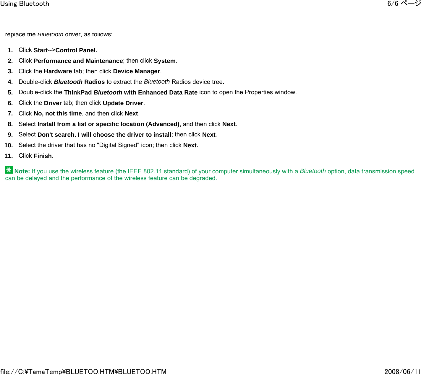 replace the Bluetooth driver, as follows: 1. Click Start--&gt;Control Panel. 2. Click Performance and Maintenance; then click System. 3. Click the Hardware tab; then click Device Manager. 4. Double-click Bluetooth Radios to extract the Bluetooth Radios device tree. 5. Double-click the ThinkPad Bluetooth with Enhanced Data Rate icon to open the Properties window. 6. Click the Driver tab; then click Update Driver. 7. Click No, not this time, and then click Next. 8. Select Install from a list or specific location (Advanced), and then click Next. 9. Select Don&apos;t search. I will choose the driver to install; then click Next. 10. Select the driver that has no &quot;Digital Signed&quot; icon; then click Next. 11. Click Finish.    Note: If you use the wireless feature (the IEEE 802.11 standard) of your computer simultaneously with a Bluetooth option, data transmission speed can be delayed and the performance of the wireless feature can be degraded.       6/6 ページUsing Bluetooth2008/06/11file://C:\TamaTemp\BLUETOO.HTM\BLUETOO.HTM