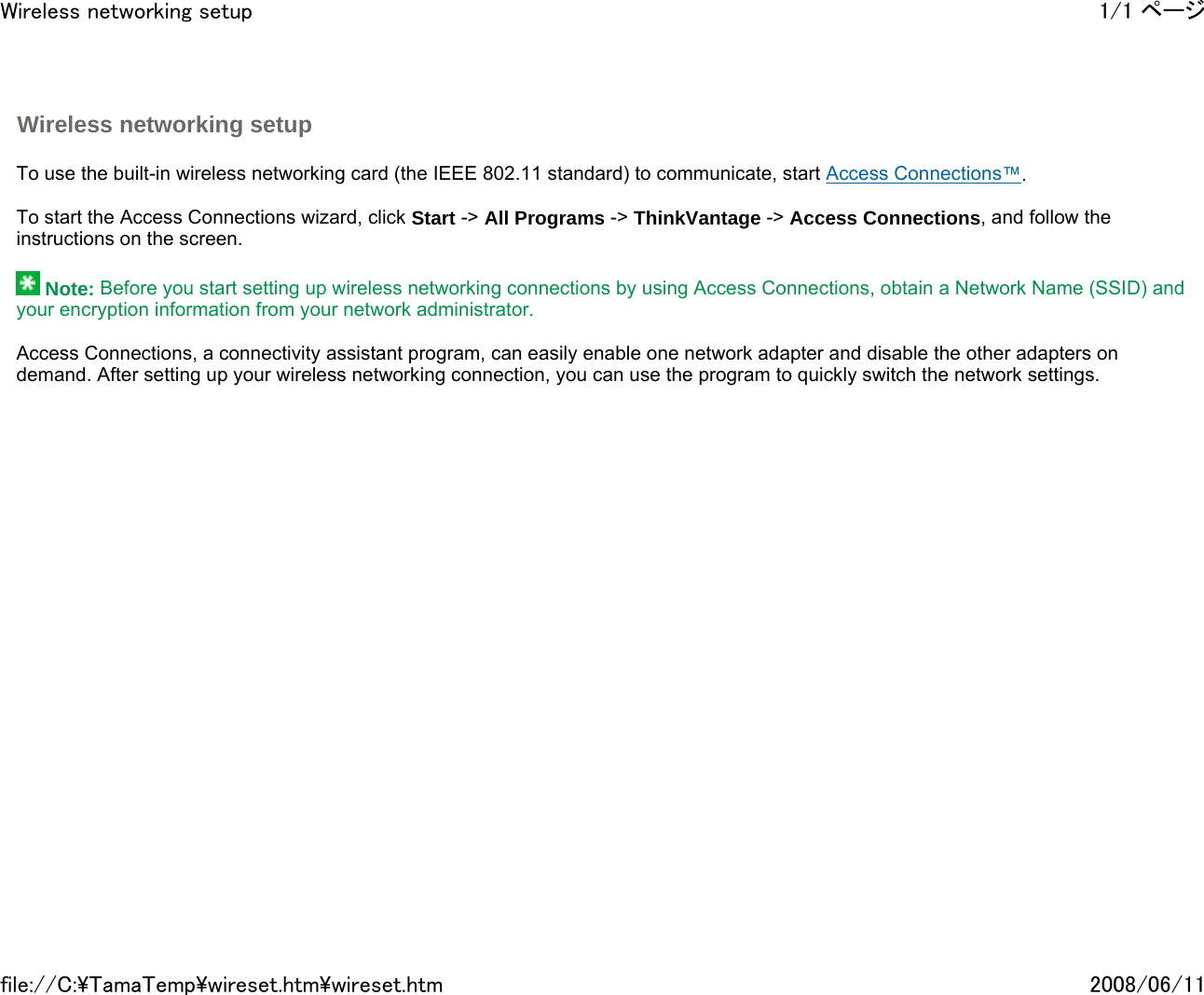   To use the built-in wireless networking card (the IEEE 802.11 standard) to communicate, start Access Connections™.   To start the Access Connections wizard, click Start -&gt; All Programs -&gt; ThinkVantage -&gt; Access Connections, and follow the instructions on the screen.    Note: Before you start setting up wireless networking connections by using Access Connections, obtain a Network Name (SSID) and your encryption information from your network administrator.   Access Connections, a connectivity assistant program, can easily enable one network adapter and disable the other adapters on demand. After setting up your wireless networking connection, you can use the program to quickly switch the network settings.       Wireless networking setup 1/1 ページWireless networking setup2008/06/11file://C:\TamaTemp\wireset.htm\wireset.htm