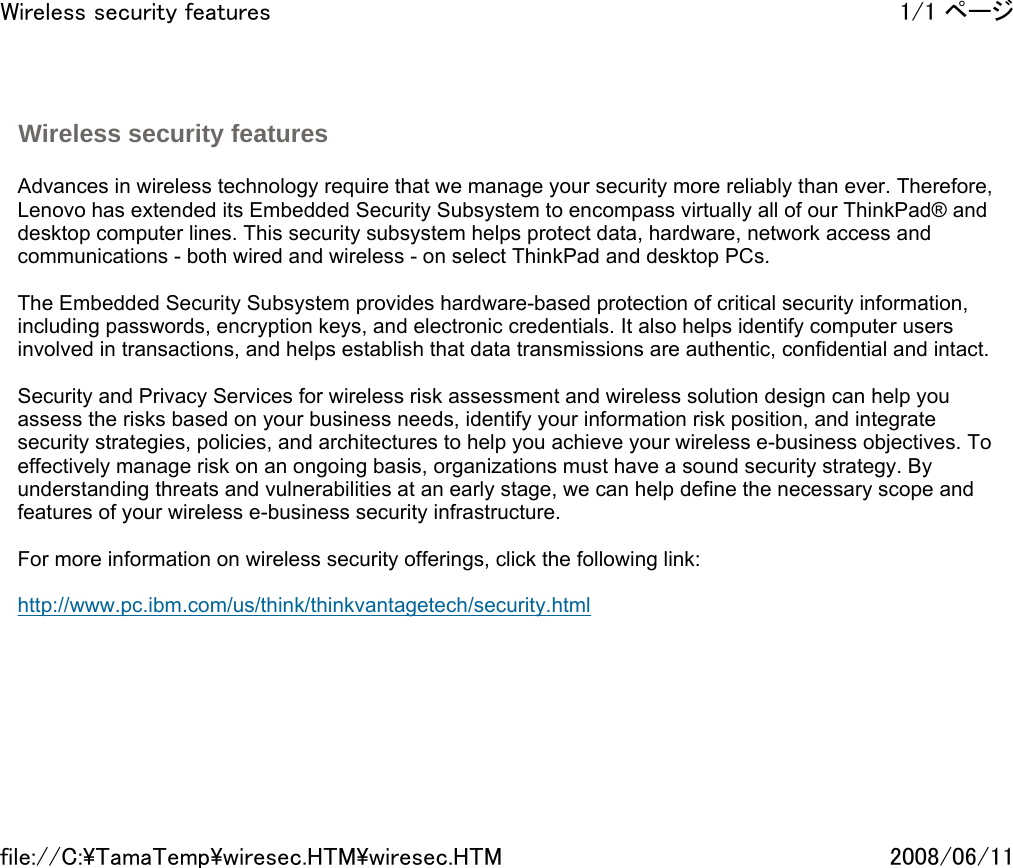   Advances in wireless technology require that we manage your security more reliably than ever. Therefore, Lenovo has extended its Embedded Security Subsystem to encompass virtually all of our ThinkPad® and desktop computer lines. This security subsystem helps protect data, hardware, network access and communications - both wired and wireless - on select ThinkPad and desktop PCs.    The Embedded Security Subsystem provides hardware-based protection of critical security information, including passwords, encryption keys, and electronic credentials. It also helps identify computer users involved in transactions, and helps establish that data transmissions are authentic, confidential and intact.    Security and Privacy Services for wireless risk assessment and wireless solution design can help you assess the risks based on your business needs, identify your information risk position, and integrate security strategies, policies, and architectures to help you achieve your wireless e-business objectives. To effectively manage risk on an ongoing basis, organizations must have a sound security strategy. By understanding threats and vulnerabilities at an early stage, we can help define the necessary scope and features of your wireless e-business security infrastructure.   For more information on wireless security offerings, click the following link:   http://www.pc.ibm.com/us/think/thinkvantagetech/security.html    Wireless security features 1/1 ページWireless security features2008/06/11file://C:\TamaTemp\wiresec.HTM\wiresec.HTM