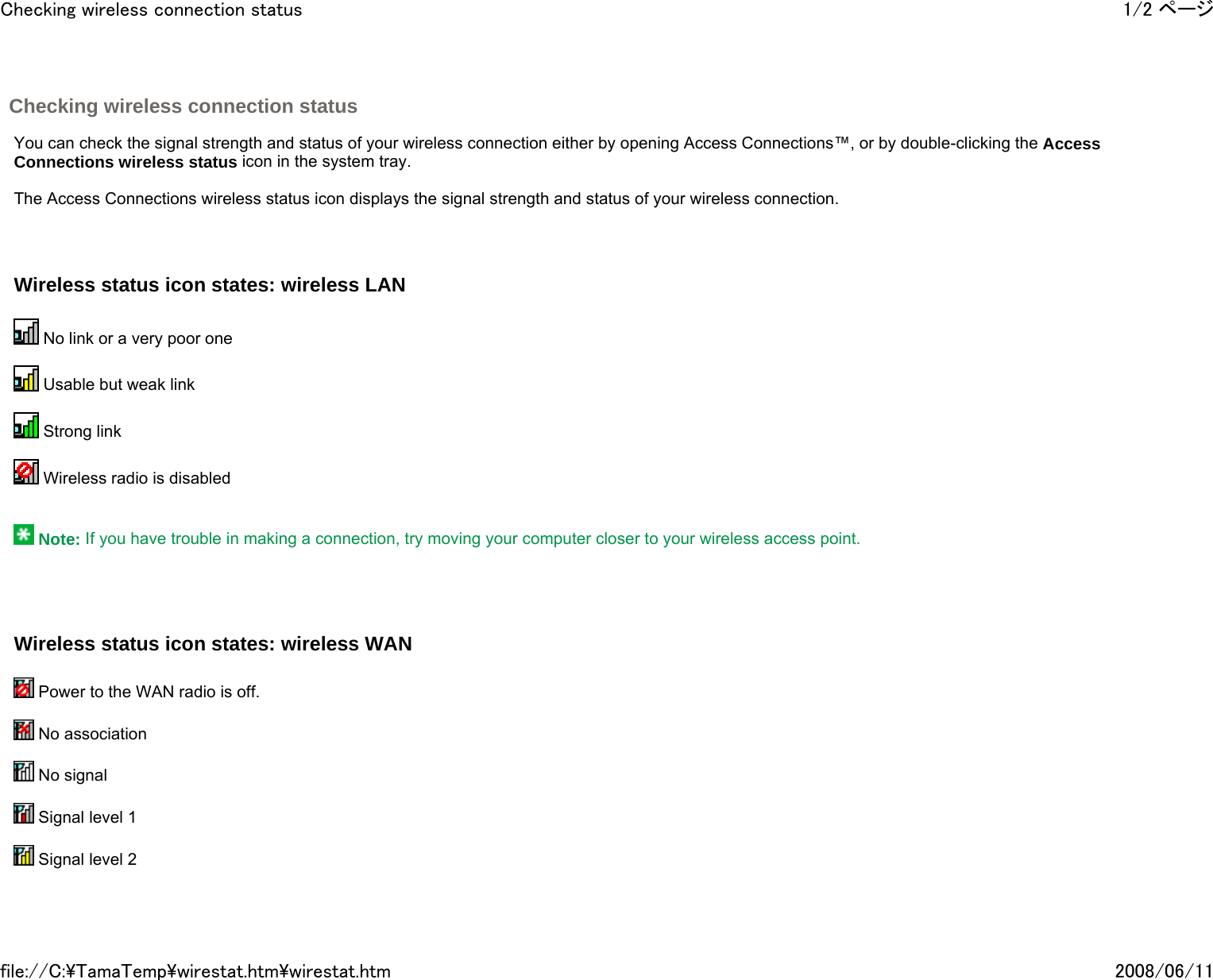 Checking wireless connection status     You can check the signal strength and status of your wireless connection either by opening Access Connections™, or by double-clicking the Access Connections wireless status icon in the system tray.   The Access Connections wireless status icon displays the signal strength and status of your wireless connection.     Wireless status icon states: wireless LAN    No link or a very poor one    Usable but weak link    Strong link    Wireless radio is disabled      Note: If you have trouble in making a connection, try moving your computer closer to your wireless access point.       Wireless status icon states: wireless WAN    Power to the WAN radio is off.     No association     No signal     Signal level 1     Signal level 2    1/2 ページChecking wireless connection status2008/06/11file://C:\TamaTemp\wirestat.htm\wirestat.htm