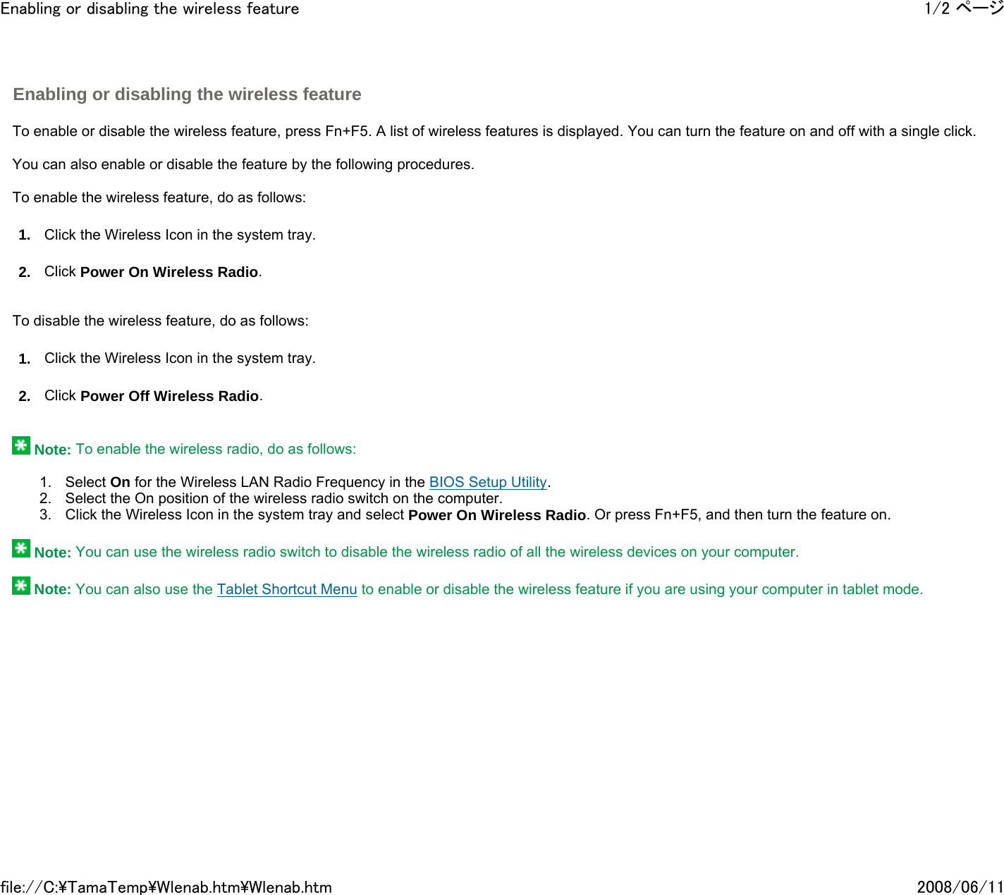   To enable or disable the wireless feature, press Fn+F5. A list of wireless features is displayed. You can turn the feature on and off with a single click.   You can also enable or disable the feature by the following procedures.   To enable the wireless feature, do as follows: 1. Click the Wireless Icon in the system tray. 2. Click Power On Wireless Radio.     To disable the wireless feature, do as follows: 1. Click the Wireless Icon in the system tray. 2. Click Power Off Wireless Radio.      Note: To enable the wireless radio, do as follows:   1. Select On for the Wireless LAN Radio Frequency in the BIOS Setup Utility. 2. Select the On position of the wireless radio switch on the computer. 3. Click the Wireless Icon in the system tray and select Power On Wireless Radio. Or press Fn+F5, and then turn the feature on.    Note: You can use the wireless radio switch to disable the wireless radio of all the wireless devices on your computer.    Note: You can also use the Tablet Shortcut Menu to enable or disable the wireless feature if you are using your computer in tablet mode.    Enabling or disabling the wireless feature 1/2 ページEnabling or disabling the wireless feature2008/06/11file://C:\TamaTemp\Wlenab.htm\Wlenab.htm