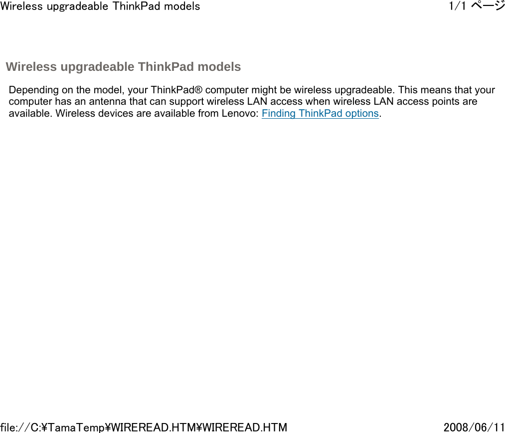 Wireless upgradeable ThinkPad models     Depending on the model, your ThinkPad® computer might be wireless upgradeable. This means that your computer has an antenna that can support wireless LAN access when wireless LAN access points are available. Wireless devices are available from Lenovo: Finding ThinkPad options.       1/1 ページWireless upgradeable ThinkPad models2008/06/11file://C:\TamaTemp\WIREREAD.HTM\WIREREAD.HTM