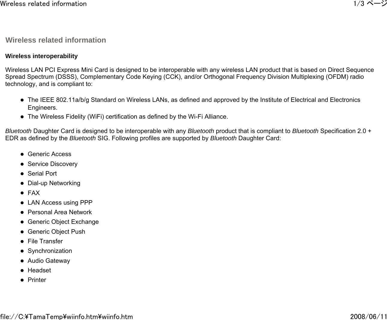   Wireless interoperability   Wireless LAN PCI Express Mini Card is designed to be interoperable with any wireless LAN product that is based on Direct Sequence Spread Spectrum (DSSS), Complementary Code Keying (CCK), and/or Orthogonal Frequency Division Multiplexing (OFDM) radio technology, and is compliant to:   zThe IEEE 802.11a/b/g Standard on Wireless LANs, as defined and approved by the Institute of Electrical and Electronics Engineers. zThe Wireless Fidelity (WiFi) certification as defined by the Wi-Fi Alliance.   Bluetooth Daughter Card is designed to be interoperable with any Bluetooth product that is compliant to Bluetooth Specification 2.0 + EDR as defined by the Bluetooth SIG. Following profiles are supported by Bluetooth Daughter Card:   zGeneric Access zService Discovery zSerial Port zDial-up Networking zFAX  zLAN Access using PPP zPersonal Area Network  zGeneric Object Exchange zGeneric Object Push zFile Transfer zSynchronization zAudio Gateway zHeadset  zPrinter  Wireless related information 1/3 ページWireless related information2008/06/11file://C:\TamaTemp\wiinfo.htm\wiinfo.htm