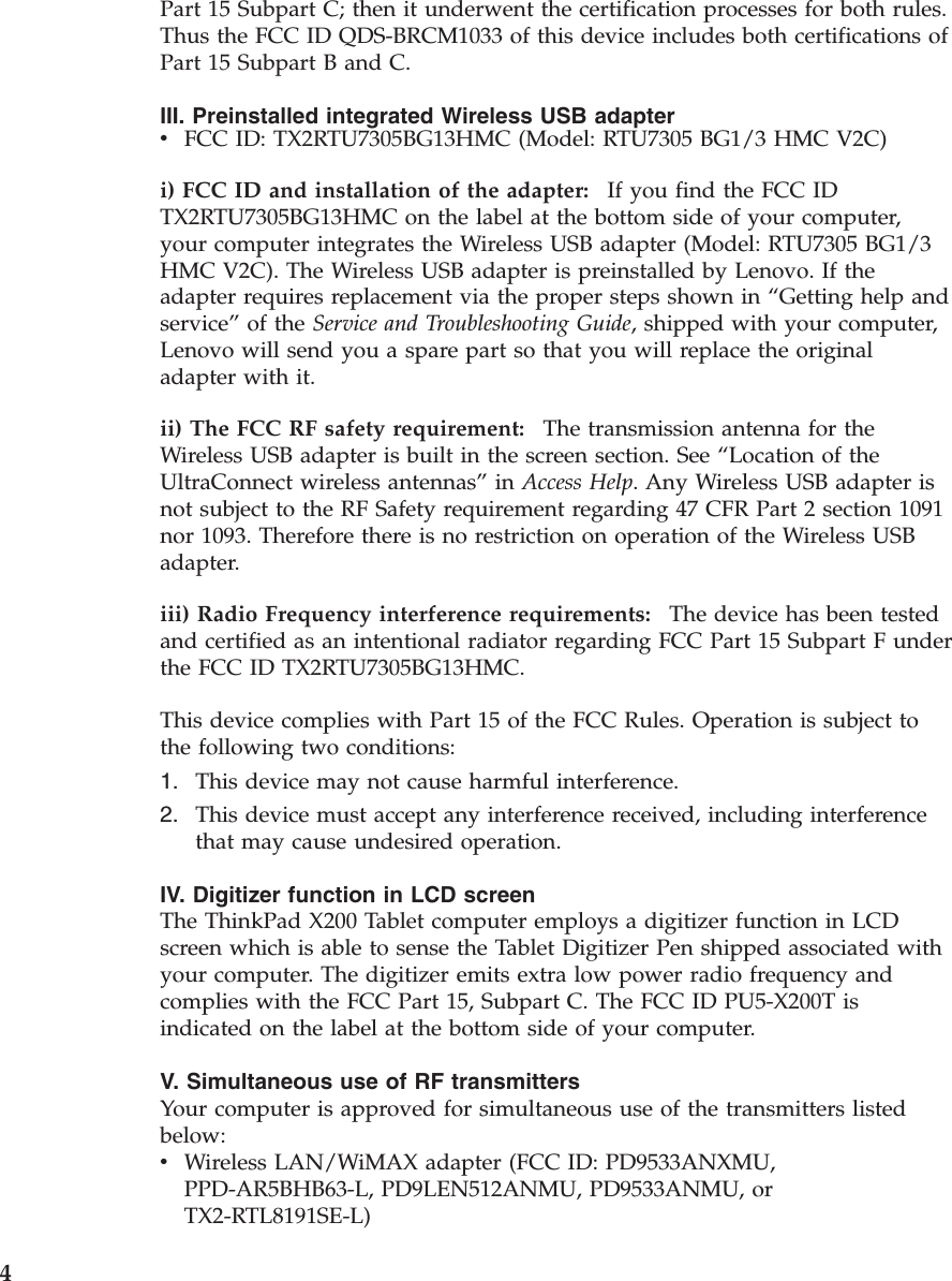 Part 15 Subpart C; then it underwent the certification processes for both rules. Thus the FCC ID QDS-BRCM1033 of this device includes both certifications of Part 15 Subpart B and C. III. Preinstalled integrated Wireless USB adapter v    FCC ID: TX2RTU7305BG13HMC (Model: RTU7305 BG1/3 HMC V2C)i) FCC ID and installation of the adapter:    If you find the FCC ID TX2RTU7305BG13HMC on the label at the bottom side of your computer, your computer integrates the Wireless USB adapter (Model: RTU7305 BG1/3 HMC V2C). The Wireless USB adapter is preinstalled by Lenovo. If the adapter requires replacement via the proper steps shown in “Getting help and service” of the Service and Troubleshooting Guide, shipped with your computer, Lenovo will send you a spare part so that you will replace the original adapter with it. ii) The FCC RF safety requirement:    The transmission antenna for the Wireless USB adapter is built in the screen section. See “Location of the UltraConnect wireless antennas” in Access Help. Any Wireless USB adapter is not subject to the RF Safety requirement regarding 47 CFR Part 2 section 1091 nor 1093. Therefore there is no restriction on operation of the Wireless USB adapter. iii) Radio Frequency interference requirements:    The device has been tested and certified as an intentional radiator regarding FCC Part 15 Subpart F under the FCC ID TX2RTU7305BG13HMC. This device complies with Part 15 of the FCC Rules. Operation is subject to the following two conditions: 1.    This device may not cause harmful interference. 2.    This device must accept any interference received, including interference that may cause undesired operation.IV. Digitizer function in LCD screen The ThinkPad X200 Tablet computer employs a digitizer function in LCD screen which is able to sense the Tablet Digitizer Pen shipped associated with your computer. The digitizer emits extra low power radio frequency and complies with the FCC Part 15, Subpart C. The FCC ID PU5-X200T is indicated on the label at the bottom side of your computer. V. Simultaneous use of RF transmitters Your computer is approved for simultaneous use of the transmitters listed below: v    Wireless LAN/WiMAX adapter (FCC ID: PD9533ANXMU, PPD-AR5BHB63-L, PD9LEN512ANMU, PD9533ANMU, or TX2-RTL8191SE-L)  4 