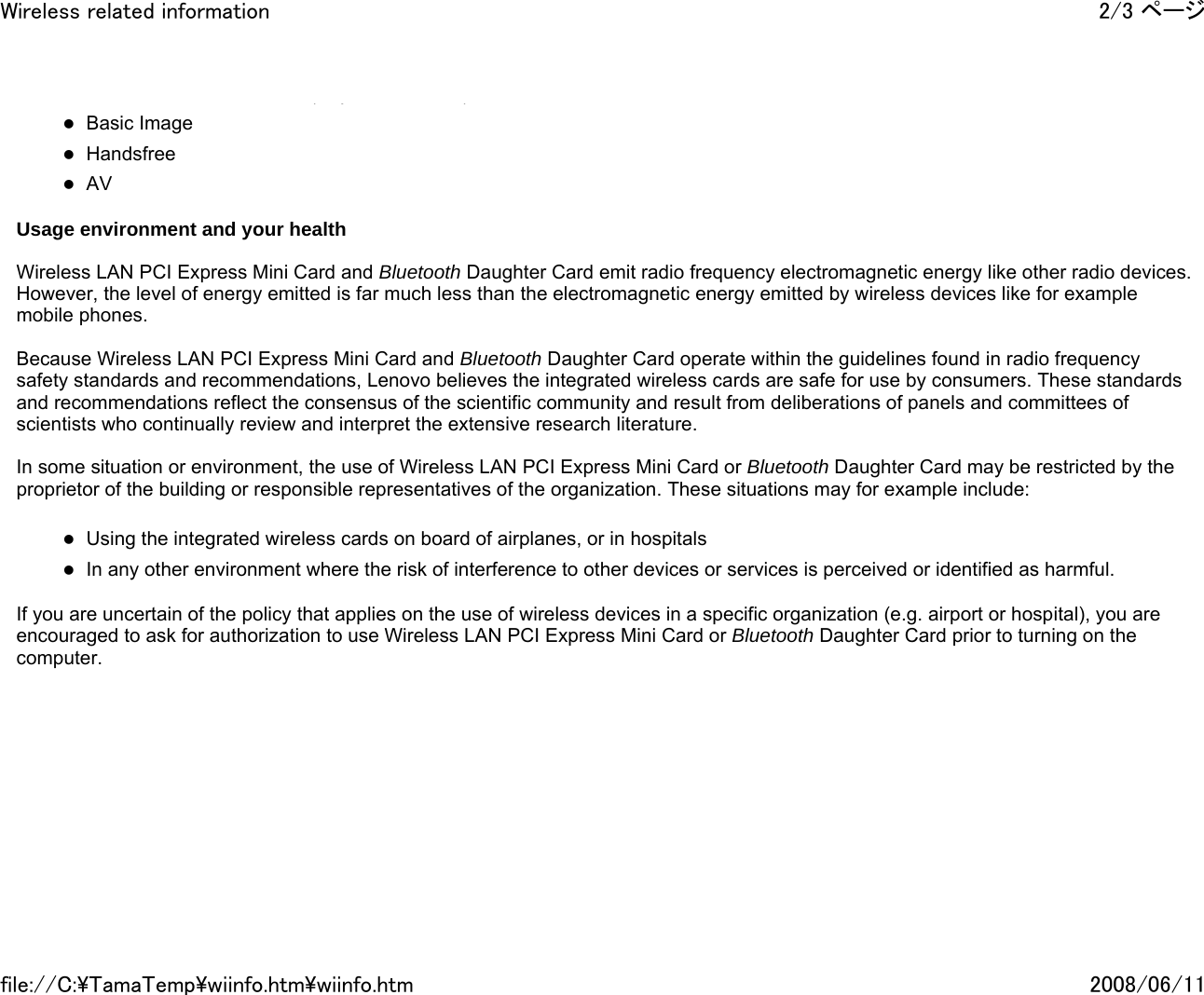 (y )zBasic Image zHandsfree zAV   Usage environment and your health   Wireless LAN PCI Express Mini Card and Bluetooth Daughter Card emit radio frequency electromagnetic energy like other radio devices. However, the level of energy emitted is far much less than the electromagnetic energy emitted by wireless devices like for example mobile phones.   Because Wireless LAN PCI Express Mini Card and Bluetooth Daughter Card operate within the guidelines found in radio frequency safety standards and recommendations, Lenovo believes the integrated wireless cards are safe for use by consumers. These standards and recommendations reflect the consensus of the scientific community and result from deliberations of panels and committees of scientists who continually review and interpret the extensive research literature.   In some situation or environment, the use of Wireless LAN PCI Express Mini Card or Bluetooth Daughter Card may be restricted by the proprietor of the building or responsible representatives of the organization. These situations may for example include:   zUsing the integrated wireless cards on board of airplanes, or in hospitals zIn any other environment where the risk of interference to other devices or services is perceived or identified as harmful.   If you are uncertain of the policy that applies on the use of wireless devices in a specific organization (e.g. airport or hospital), you are encouraged to ask for authorization to use Wireless LAN PCI Express Mini Card or Bluetooth Daughter Card prior to turning on the computer.      2/3 ページWireless related information2008/06/11file://C:\TamaTemp\wiinfo.htm\wiinfo.htm
