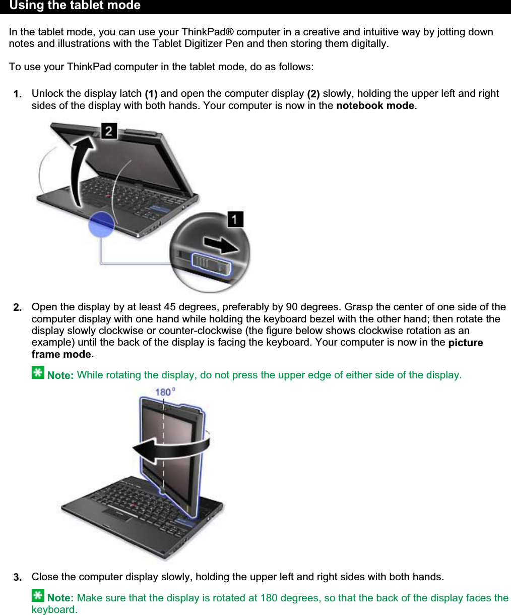 In the tablet mode, you can use your ThinkPad® computer in a creative and intuitive way by jotting down notes and illustrations with the Tablet Digitizer Pen and then storing them digitally. To use your ThinkPad computer in the tablet mode, do as follows: 1. Unlock the display latch (1) and open the computer display (2) slowly, holding the upper left and right sides of the display with both hands. Your computer is now in the notebook mode.2. Open the display by at least 45 degrees, preferably by 90 degrees. Grasp the center of one side of the computer display with one hand while holding the keyboard bezel with the other hand; then rotate the display slowly clockwise or counter-clockwise (the figure below shows clockwise rotation as an example) until the back of the display is facing the keyboard. Your computer is now in the picture frame mode.Note: While rotating the display, do not press the upper edge of either side of the display.3. Close the computer display slowly, holding the upper left and right sides with both hands.Note: Make sure that the display is rotated at 180 degrees, so that the back of the display faces the keyboard.Using the tablet mode 㪧㪸㪾㪼㩷㪈㩷㫆㪽㩷㪊㪬㫊㫀㫅㪾㩷㫋㪿㪼㩷㫋㪸㪹㫃㪼㫋㩷㫄㫆㪻㪼㪉㪇㪇㪏㪆㪇㪎㪆㪉㪐㪽㫀㫃㪼㪑㪆㪆㪚㪑㪳㪫㪸㫄㪸㪫㪼㫄㫇㪳㫌㫊㪼㫋㪸㪹㪅㪟㪫㪤㪳㫌㫊㪼㫋㪸㪹㪅㪟㪫㪤 