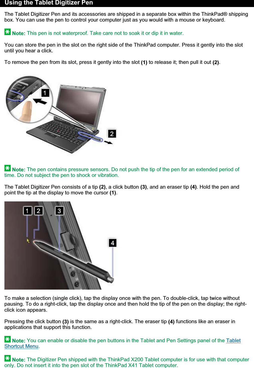 Using the Tablet Digitizer Pen The Tablet Digitizer Pen and its accessories are shipped in a separate box within the ThinkPad® shipping box. You can use the pen to control your computer just as you would with a mouse or keyboard. Note: This pen is not waterproof. Take care not to soak it or dip it in water.You can store the pen in the slot on the right side of the ThinkPad computer. Press it gently into the slot until you hear a click. To remove the pen from its slot, press it gently into the slot (1) to release it; then pull it out (2).Note: The pen contains pressure sensors. Do not push the tip of the pen for an extended period of time. Do not subject the pen to shock or vibration.The Tablet Digitizer Pen consists of a tip (2), a click button (3), and an eraser tip (4). Hold the pen and point the tip at the display to move the cursor (1).To make a selection (single click), tap the display once with the pen. To double-click, tap twice without pausing. To do a right-click, tap the display once and then hold the tip of the pen on the display; the right-click icon appears. Pressing the click button (3) is the same as a right-click. The eraser tip (4) functions like an eraser in applications that support this function. Note: You can enable or disable the pen buttons in the Tablet and Pen Settings panel of the Tablet Shortcut Menu.Note: The Digitizer Pen shipped with the ThinkPad X200 Tablet computer is for use with that computer only. Do not insert it into the pen slot of the ThinkPad X41 Tablet computer.㪧㪸㪾㪼㩷㪈㩷㫆㪽㩷㪉㪬㫊㫀㫅㪾㩷㫋㪿㪼㩷㪫㪸㪹㫃㪼㫋㩷㪛㫀㪾㫀㫋㫀㫑㪼㫉㩷㪧㪼㫅㪉㪇㪇㪏㪆㪇㪎㪆㪉㪐㪽㫀㫃㪼㪑㪆㪆㪚㪑㪳㪫㪸㫄㪸㪫㪼㫄㫇㪳㫋㪸㪹㫇㪼㫅㪅㪟㪫㪤㪳㫋㪸㪹㫇㪼㫅㪅㪟㪫㪤