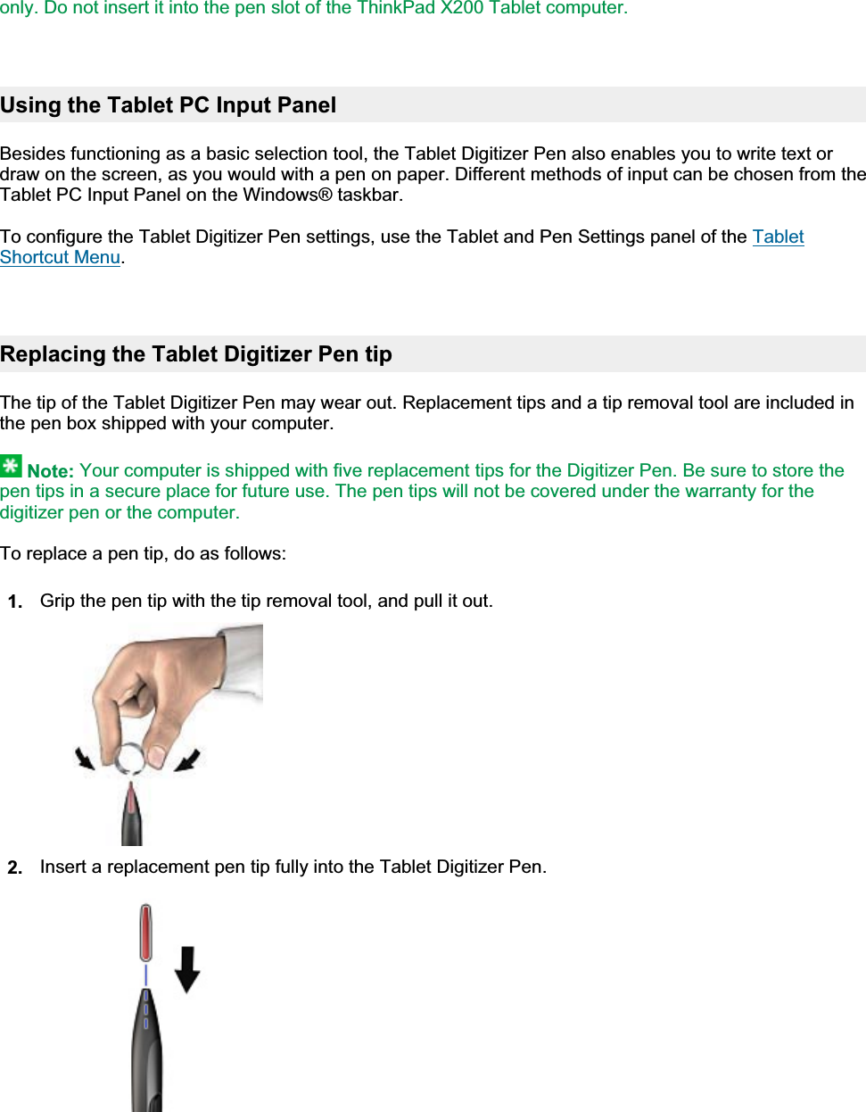 only. Do not insert it into the pen slot of the ThinkPad X200 Tablet computer.Using the Tablet PC Input Panel Besides functioning as a basic selection tool, the Tablet Digitizer Pen also enables you to write text or draw on the screen, as you would with a pen on paper. Different methods of input can be chosen from the Tablet PC Input Panel on the Windows® taskbar. To configure the Tablet Digitizer Pen settings, use the Tablet and Pen Settings panel of the Tablet Shortcut Menu.Replacing the Tablet Digitizer Pen tip The tip of the Tablet Digitizer Pen may wear out. Replacement tips and a tip removal tool are included in the pen box shipped with your computer. Note: Your computer is shipped with five replacement tips for the Digitizer Pen. Be sure to store the pen tips in a secure place for future use. The pen tips will not be covered under the warranty for the digitizer pen or the computer.To replace a pen tip, do as follows: 1. Grip the pen tip with the tip removal tool, and pull it out.2. Insert a replacement pen tip fully into the Tablet Digitizer Pen.㪧㪸㪾㪼㩷㪉㩷㫆㪽㩷㪉㪬㫊㫀㫅㪾㩷㫋㪿㪼㩷㪫㪸㪹㫃㪼㫋㩷㪛㫀㪾㫀㫋㫀㫑㪼㫉㩷㪧㪼㫅㪉㪇㪇㪏㪆㪇㪎㪆㪉㪐㪽㫀㫃㪼㪑㪆㪆㪚㪑㪳㪫㪸㫄㪸㪫㪼㫄㫇㪳㫋㪸㪹㫇㪼㫅㪅㪟㪫㪤㪳㫋㪸㪹㫇㪼㫅㪅㪟㪫㪤