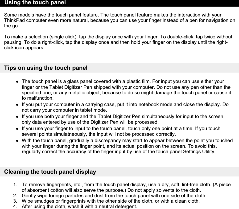 Some models have the touch panel feature. The touch panel feature makes the interaction with your ThinkPad computer even more natural, because you can use your finger instead of a pen for navigation on the go. To make a selection (single click), tap the display once with your finger. To double-click, tap twice without pausing. To do a right-click, tap the display once and then hold your finger on the display until the right-click icon appears. Tips on using the touch panelzThe touch panel is a glass panel covered with a plastic film. For input you can use either your finger or the Tablet Digitizer Pen shipped with your computer. Do not use any pen other than the specified one, or any metallic object, because to do so might damage the touch panel or cause it to malfunction. zIf you put your computer in a carrying case, put it into notebook mode and close the display. Do not carry your computer in tablet mode. zIf you use both your finger and the Tablet Digitizer Pen simultaneously for input to the screen, only data entered by use of the Digitizer Pen will be processed. zIf you use your finger to input to the touch panel, touch only one point at a time. If you touch several points simulatneously, the input will not be processed correctly. zWith the touch panel, gradually a discrepancy may start to appear between the point you touched with your finger during the finger point, and its actual position on the screen. To avoid this, regularly correct the accuracy of the finger input by use of the touch panel Settings Utility. Cleaning the touch panel display 1. To remove fingerprints, etc., from the touch panel display, use a dry, soft, lint-free cloth. (A piece of absorbent cotton will also serve the purpose.) Do not apply solvents to the cloth.  2. Gently wipe foreign particles and dust from the touch panel with one side of the cloth. 3. Wipe smudges or fingerprints with the other side of the cloth, or with a clean cloth. 4. After using the cloth, wash it with a neutral detergent. Using the touch panel 㪧㪸㪾㪼㩷㪈㩷㫆㪽㩷㪈㪬㫊㫀㫅㪾㩷㫋㪿㪼㩷㫋㫆㫌㪺㪿㩷㫇㪸㫅㪼㫃㪉㪇㪇㪏㪆㪇㪎㪆㪉㪐㪽㫀㫃㪼㪑㪆㪆㪚㪑㪳㪫㪸㫄㪸㪫㪼㫄㫇㪳㫋㫆㫌㪺㪿㫇㪸㫅㪼㫃㪅㪿㫋㫄㪳㫋㫆㫌㪺㪿㫇㪸㫅㪼㫃㪅㪿㫋㫄  