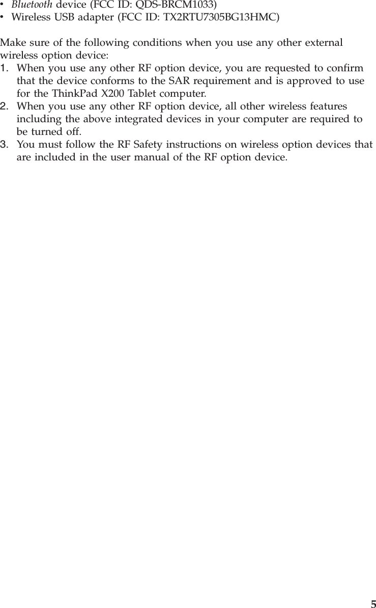 v    Bluetooth device (FCC ID: QDS-BRCM1033) v    Wireless USB adapter (FCC ID: TX2RTU7305BG13HMC)Make sure of the following conditions when you use any other external wireless option device: 1.    When you use any other RF option device, you are requested to confirm that the device conforms to the SAR requirement and is approved to use for the ThinkPad X200 Tablet computer. 2.    When you use any other RF option device, all other wireless features including the above integrated devices in your computer are required to be turned off. 3.    You must follow the RF Safety instructions on wireless option devices that are included in the user manual of the RF option device.     5