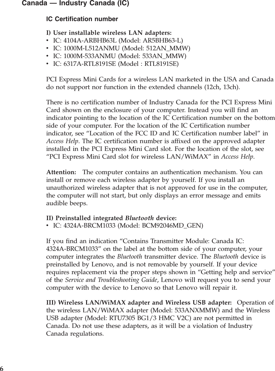 Canada — Industry Canada (IC) IC Certification number I) User installable wireless LAN adapters:  v    IC: 4104A-ARBHB63L (Model: AR5BHB63-L) v    IC: 1000M-L512ANMU (Model: 512AN_MMW) v    IC: 1000M-533ANMU (Model: 533AN_MMW) v    IC: 6317A-RTL8191SE (Model : RTL8191SE) PCI Express Mini Cards for a wireless LAN marketed in the USA and Canada do not support nor function in the extended channels (12ch, 13ch). There is no certification number of Industry Canada for the PCI Express Mini Card shown on the enclosure of your computer. Instead you will find an indicator pointing to the location of the IC Certification number on the bottom side of your computer. For the location of the IC Certification number indicator, see “Location of the FCC ID and IC Certification number label” in Access Help. The IC certification number is affixed on the approved adapter installed in the PCI Express Mini Card slot. For the location of the slot, see “PCI Express Mini Card slot for wireless LAN/WiMAX” in Access Help. Attention:   The computer contains an authentication mechanism. You can install or remove each wireless adapter by yourself. If you install an unauthorized wireless adapter that is not approved for use in the computer, the computer will not start, but only displays an error message and emits audible beeps.II) Preinstalled integrated Bluetooth device:  v    IC: 4324A-BRCM1033 (Model: BCM92046MD_GEN) If you find an indication “Contains Transmitter Module: Canada IC: 4324A-BRCM1033” on the label at the bottom side of your computer, your computer integrates the Bluetooth transmitter device. The Bluetooth device is preinstalled by Lenovo, and is not removable by yourself. If your device requires replacement via the proper steps shown in “Getting help and service” of the Service and Troubleshooting Guide, Lenovo will request you to send your computer with the device to Lenovo so that Lenovo will repair it. III) Wireless LAN/WiMAX adapter and Wireless USB adapter:    Operation of the wireless LAN/WiMAX adapter (Model: 533ANXMMW) and the Wireless USB adapter (Model: RTU7305 BG1/3 HMC V2C) are not permitted in Canada. Do not use these adapters, as it will be a violation of Industry Canada regulations.  6 