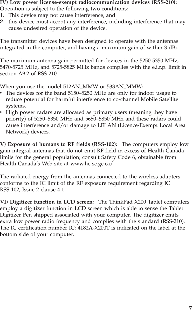 IV) Low power license-exempt radiocommunication devices (RSS-210):   Operation is subject to the following two conditions: 1.    This device may not cause interference, and 2.    this device must accept any interference, including interference that may cause undesired operation of the device.The transmitter devices have been designed to operate with the antennas integrated in the computer, and having a maximum gain of within 3 dBi. The maximum antenna gain permitted for devices in the 5250-5350 MHz, 5470-5725 MHz, and 5725-5825 MHz bands complies with the e.i.r.p. limit in section A9.2 of RSS-210. When you use the model 512AN_MMW or 533AN_MMW: v    The devices for the band 5150–5250 MHz are only for indoor usage to reduce potential for harmful interference to co-channel Mobile Satellite systems. v    High power radars are allocated as primary users (meaning they have priority) of 5250–5350 MHz and 5650–5850 MHz and these radars could cause interference and/or damage to LELAN (Licence-Exempt Local Area Network) devices.V) Exposure of humans to RF fields (RSS-102):    The computers employ low gain integral antennas that do not emit RF field in excess of Health Canada limits for the general population; consult Safety Code 6, obtainable from Health Canada’s Web site at www.hc-sc.gc.ca/ The radiated energy from the antennas connected to the wireless adapters conforms to the IC limit of the RF exposure requirement regarding IC RSS-102, Issue 2 clause 4.1. VI) Digitizer function in LCD screen:    The ThinkPad X200 Tablet computers employ a digitizer function in LCD screen which is able to sense the Tablet Digitizer Pen shipped associated with your computer. The digitizer emits extra low power radio frequency and complies with the standard (RSS-210). The IC certification number IC: 4182A-X200T is indicated on the label at the bottom side of your computer.     7