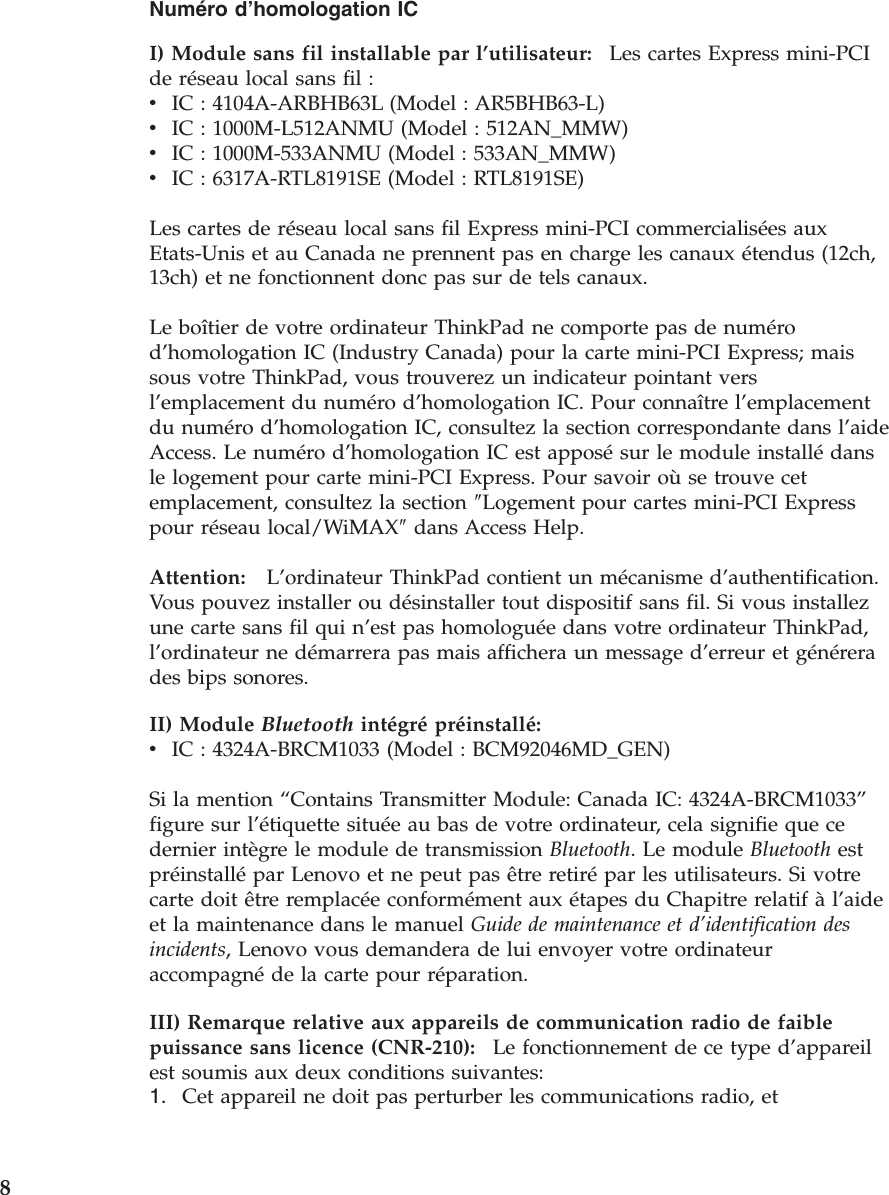 Numéro d’homologation IC I) Module sans fil installable par l’utilisateur:    Les cartes Express mini-PCI de réseau local sans fil : v    IC : 4104A-ARBHB63L (Model : AR5BHB63-L) v    IC : 1000M-L512ANMU (Model : 512AN_MMW) v    IC : 1000M-533ANMU (Model : 533AN_MMW) v    IC : 6317A-RTL8191SE (Model : RTL8191SE) Les cartes de réseau local sans fil Express mini-PCI commercialisées aux Etats-Unis et au Canada ne prennent pas en charge les canaux étendus (12ch, 13ch) et ne fonctionnent donc pas sur de tels canaux. Le boîtier de votre ordinateur ThinkPad ne comporte pas de numéro d’homologation IC (Industry Canada) pour la carte mini-PCI Express; mais sous votre ThinkPad, vous trouverez un indicateur pointant vers l’emplacement du numéro d’homologation IC. Pour connaître l’emplacement du numéro d’homologation IC, consultez la section correspondante dans l’aide Access. Le numéro d’homologation IC est apposé sur le module installé dans le logement pour carte mini-PCI Express. Pour savoir où se trouve cet emplacement, consultez la section ″Logement pour cartes mini-PCI Express pour réseau local/WiMAX″ dans Access Help. Attention:   L’ordinateur ThinkPad contient un mécanisme d’authentification. Vous pouvez installer ou désinstaller tout dispositif sans fil. Si vous installez une carte sans fil qui n’est pas homologuée dans votre ordinateur ThinkPad, l’ordinateur ne démarrera pas mais affichera un message d’erreur et générera des bips sonores.II) Module Bluetooth intégré préinstallé:  v    IC : 4324A-BRCM1033 (Model : BCM92046MD_GEN) Si la mention “Contains Transmitter Module: Canada IC: 4324A-BRCM1033” figure sur l’étiquette située au bas de votre ordinateur, cela signifie que ce dernier intègre le module de transmission Bluetooth. Le module Bluetooth est préinstallé par Lenovo et ne peut pas être retiré par les utilisateurs. Si votre carte doit être remplacée conformément aux étapes du Chapitre relatif à l’aide et la maintenance dans le manuel Guide de maintenance et d’identification des incidents, Lenovo vous demandera de lui envoyer votre ordinateur accompagné de la carte pour réparation. III) Remarque relative aux appareils de communication radio de faible puissance sans licence (CNR-210):    Le fonctionnement de ce type d’appareil est soumis aux deux conditions suivantes: 1.    Cet appareil ne doit pas perturber les communications radio, et  8 