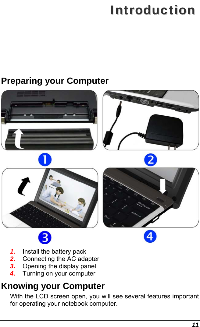  11 IInnttrroodduuccttiioonn  Preparing your Computer  1.  Install the battery pack 2.  Connecting the AC adapter 3.  Opening the display panel 4.  Turning on your computer Knowing your Computer With the LCD screen open, you will see several features important for operating your notebook computer. 