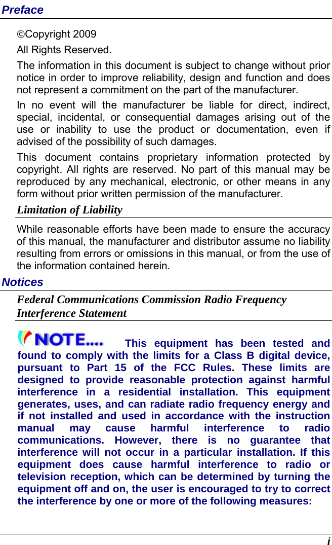  i Preface ©©Copyright 2009 All Rights Reserved.                                                                           The information in this document is subject to change without prior notice in order to improve reliability, design and function and does not represent a commitment on the part of the manufacturer. In no event will the manufacturer be liable for direct, indirect, special, incidental, or consequential damages arising out of the use or inability to use the product or documentation, even if advised of the possibility of such damages. This document contains proprietary information protected by copyright. All rights are reserved. No part of this manual may be reproduced by any mechanical, electronic, or other means in any form without prior written permission of the manufacturer. Limitation of Liability While reasonable efforts have been made to ensure the accuracy of this manual, the manufacturer and distributor assume no liability resulting from errors or omissions in this manual, or from the use of the information contained herein. Notices Federal Communications Commission Radio Frequency Interference Statement This equipment has been tested and found to comply with the limits for a Class B digital device, pursuant to Part 15 of the FCC Rules. These limits are designed to provide reasonable protection against harmful interference in a residential installation. This equipment generates, uses, and can radiate radio frequency energy and if not installed and used in accordance with the instruction manual may cause harmful interference to radio communications. However, there is no guarantee that interference will not occur in a particular installation. If this equipment does cause harmful interference to radio or television reception, which can be determined by turning the equipment off and on, the user is encouraged to try to correct the interference by one or more of the following measures: 