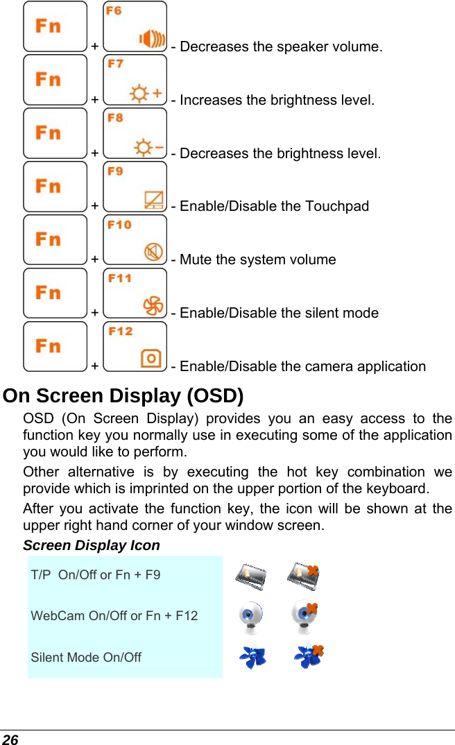  26  +   - Decreases the speaker volume.  +   - Increases the brightness level.  +   - Decreases the brightness level.  +   - Enable/Disable the Touchpad  +   - Mute the system volume  +   - Enable/Disable the silent mode  +   - Enable/Disable the camera application On Screen Display (OSD) OSD (On Screen Display) provides you an easy access to the function key you normally use in executing some of the application you would like to perform.  Other alternative is by executing the hot key combination we provide which is imprinted on the upper portion of the keyboard. After you activate the function key, the icon will be shown at the upper right hand corner of your window screen. Screen Display Icon T/P  On/Off or Fn + F9  WebCam On/Off or Fn + F12  Silent Mode On/Off  