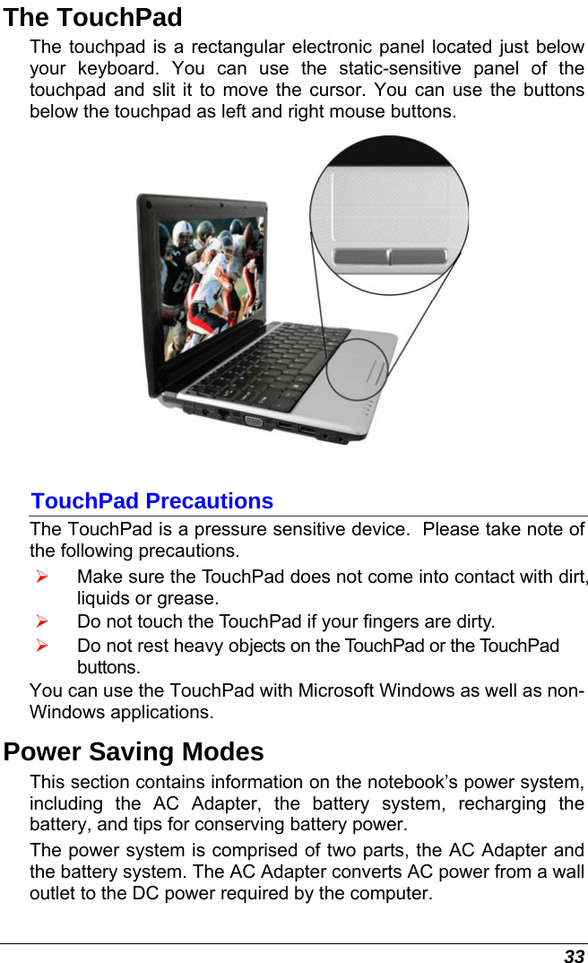  33 The TouchPad The touchpad is a rectangular electronic panel located just below your keyboard. You can use the static-sensitive panel of the touchpad and slit it to move the cursor. You can use the buttons below the touchpad as left and right mouse buttons.  TouchPad Precautions The TouchPad is a pressure sensitive device.  Please take note of the following precautions. ¾ Make sure the TouchPad does not come into contact with dirt, liquids or grease. ¾ Do not touch the TouchPad if your fingers are dirty. ¾ Do not rest heavy objects on the TouchPad or the TouchPad buttons. You can use the TouchPad with Microsoft Windows as well as non-Windows applications. Power Saving Modes This section contains information on the notebook’s power system, including the AC Adapter, the battery system, recharging the battery, and tips for conserving battery power.   The power system is comprised of two parts, the AC Adapter and the battery system. The AC Adapter converts AC power from a wall outlet to the DC power required by the computer.   