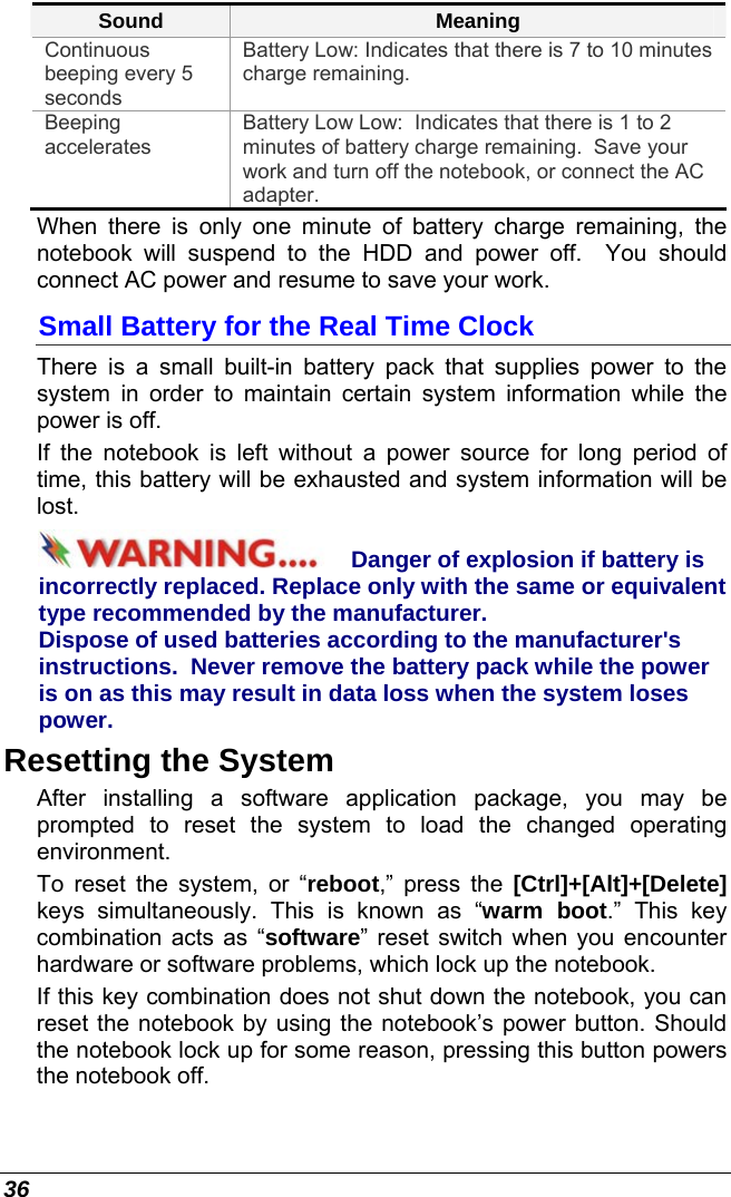  36 Sound  Meaning Continuous beeping every 5 seconds Battery Low: Indicates that there is 7 to 10 minutes charge remaining.   Beeping accelerates Battery Low Low:  Indicates that there is 1 to 2 minutes of battery charge remaining.  Save your work and turn off the notebook, or connect the AC adapter. When there is only one minute of battery charge remaining, the notebook will suspend to the HDD and power off.  You should connect AC power and resume to save your work. Small Battery for the Real Time Clock There is a small built-in battery pack that supplies power to the system in order to maintain certain system information while the power is off.   If the notebook is left without a power source for long period of time, this battery will be exhausted and system information will be lost.   Danger of explosion if battery is incorrectly replaced. Replace only with the same or equivalent type recommended by the manufacturer.  Dispose of used batteries according to the manufacturer&apos;s instructions.  Never remove the battery pack while the power is on as this may result in data loss when the system loses power. Resetting the System After installing a software application package, you may be prompted to reset the system to load the changed operating environment.  To reset the system, or “reboot,” press the [Ctrl]+[Alt]+[Delete] keys simultaneously. This is known as “warm boot.” This key combination acts as “software” reset switch when you encounter hardware or software problems, which lock up the notebook.  If this key combination does not shut down the notebook, you can reset the notebook by using the notebook’s power button. Should the notebook lock up for some reason, pressing this button powers the notebook off. 