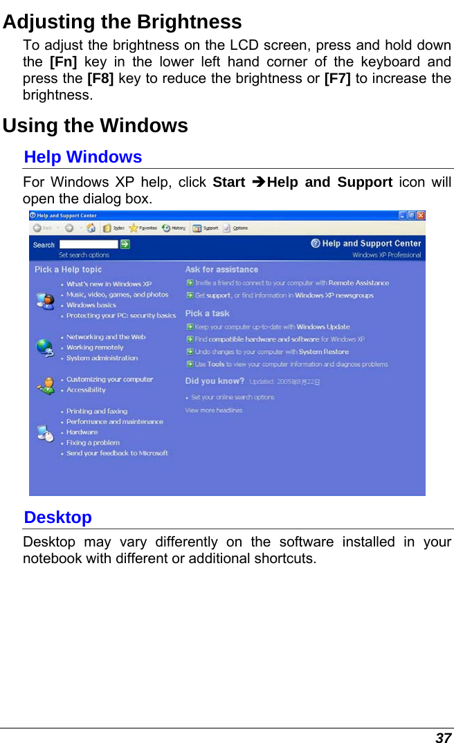  37 Adjusting the Brightness  To adjust the brightness on the LCD screen, press and hold down the  [Fn] key in the lower left hand corner of the keyboard and press the [F8] key to reduce the brightness or [F7] to increase the brightness.  Using the Windows Help Windows For Windows XP help, click Start ÎHelp and Support icon will open the dialog box.   Desktop Desktop may vary differently on the software installed in your notebook with different or additional shortcuts. 