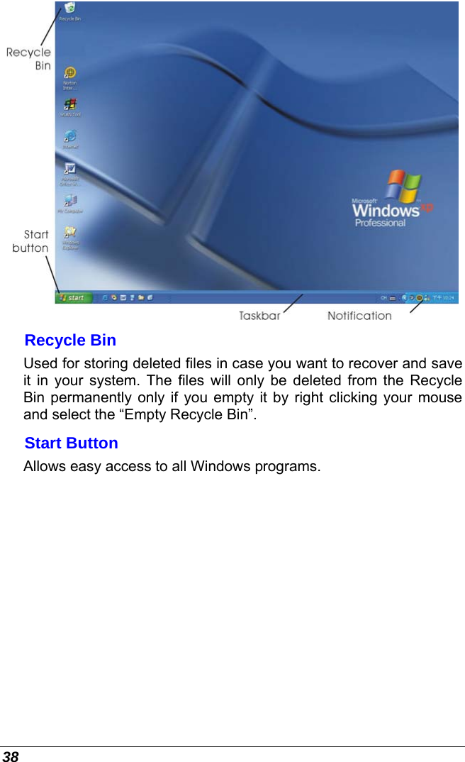  38  Recycle Bin Used for storing deleted files in case you want to recover and save it in your system. The files will only be deleted from the Recycle Bin permanently only if you empty it by right clicking your mouse and select the “Empty Recycle Bin”.  Start Button Allows easy access to all Windows programs. 