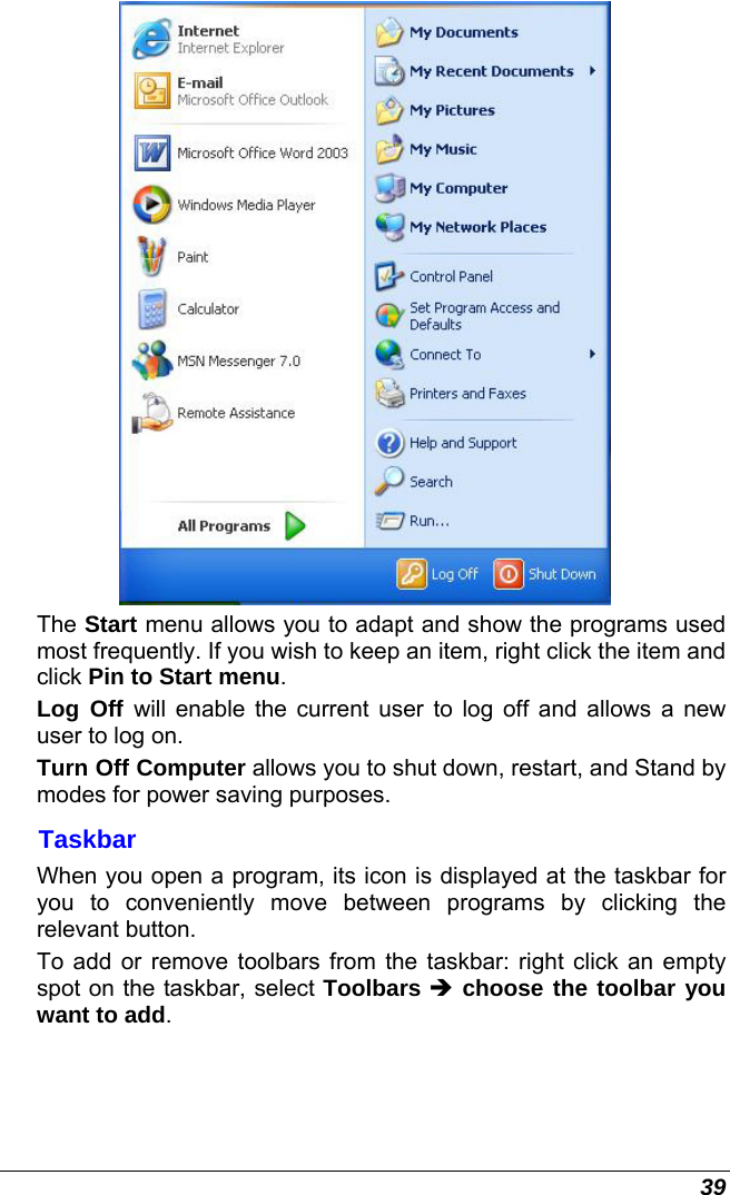  39  The Start menu allows you to adapt and show the programs used most frequently. If you wish to keep an item, right click the item and click Pin to Start menu. Log Off will enable the current user to log off and allows a new user to log on. Turn Off Computer allows you to shut down, restart, and Stand by modes for power saving purposes. Taskbar When you open a program, its icon is displayed at the taskbar for you to conveniently move between programs by clicking the relevant button.  To add or remove toolbars from the taskbar: right click an empty spot on the taskbar, select Toolbars Î choose the toolbar you want to add. 