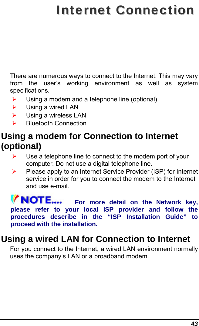 43 IInntteerrnneett  CCoonnnneeccttiioonn  There are numerous ways to connect to the Internet. This may vary from the user’s working environment as well as system specifications. ¾ Using a modem and a telephone line (optional) ¾ Using a wired LAN ¾ Using a wireless LAN  ¾ Bluetooth Connection Using a modem for Connection to Internet (optional) ¾ Use a telephone line to connect to the modem port of your computer. Do not use a digital telephone line. ¾ Please apply to an Internet Service Provider (ISP) for Internet service in order for you to connect the modem to the Internet and use e-mail. For more detail on the Network key, please refer to your local ISP provider and follow the procedures describe in the “ISP Installation Guide” to proceed with the installation. Using a wired LAN for Connection to Internet For you connect to the Internet, a wired LAN environment normally uses the company’s LAN or a broadband modem. 