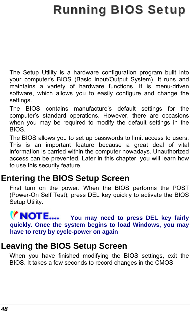  48 RRuunnnniinngg  BBIIOOSS  SSeettuupp  The Setup Utility is a hardware configuration program built into your computer’s BIOS (Basic Input/Output System). It runs and maintains a variety of hardware functions. It is menu-driven software, which allows you to easily configure and change the settings. The BIOS contains manufacture’s default settings for the computer’s standard operations. However, there are occasions when you may be required to modify the default settings in the BIOS.  The BIOS allows you to set up passwords to limit access to users. This is an important feature because a great deal of vital information is carried within the computer nowadays. Unauthorized access can be prevented. Later in this chapter, you will learn how to use this security feature. Entering the BIOS Setup Screen First turn on the power. When the BIOS performs the POST (Power-On Self Test), press DEL key quickly to activate the BIOS Setup Utility. You may need to press DEL key fairly quickly. Once the system begins to load Windows, you may have to retry by cycle-power on again Leaving the BIOS Setup Screen When you have finished modifying the BIOS settings, exit the BIOS. It takes a few seconds to record changes in the CMOS. 