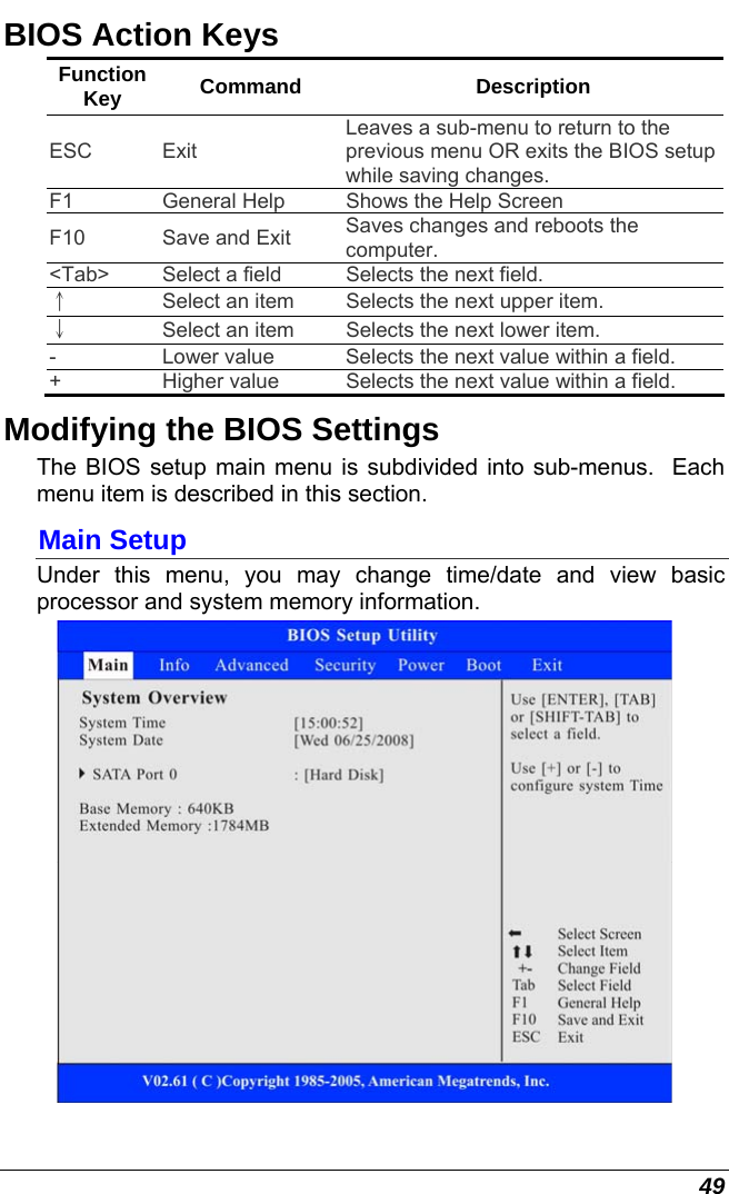  49 BIOS Action Keys Function Key  Command Description ESC Exit Leaves a sub-menu to return to the previous menu OR exits the BIOS setup while saving changes. F1  General Help  Shows the Help Screen  F10  Save and Exit  Saves changes and reboots the computer. &lt;Tab&gt;  Select a field  Selects the next field. ↑ Select an item  Selects the next upper item. ↓ Select an item  Selects the next lower item. -  Lower value  Selects the next value within a field. +  Higher value  Selects the next value within a field. Modifying the BIOS Settings The BIOS setup main menu is subdivided into sub-menus.  Each menu item is described in this section. Main Setup Under this menu, you may change time/date and view basic processor and system memory information.  