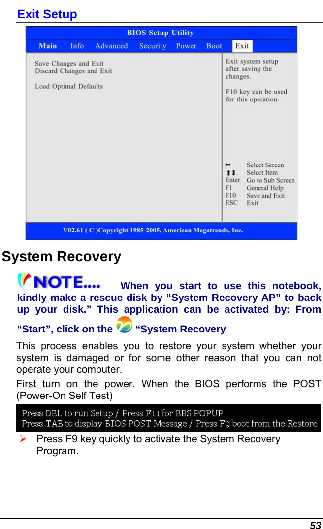 53 Exit Setup  System Recovery When you start to use this notebook, kindly make a rescue disk by “System Recovery AP” to back up your disk.” This application can be activated by: From “Start”, click on the   “System Recovery This process enables you to restore your system whether your system is damaged or for some other reason that you can not operate your computer. First turn on the power. When the BIOS performs the POST (Power-On Self Test)  ¾ Press F9 key quickly to activate the System Recovery Program.  
