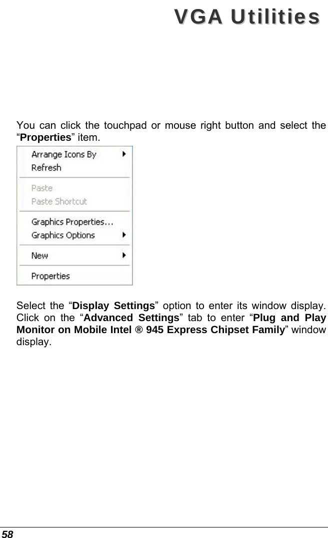  58 VVGGAA  UUttiilliittiieess  You can click the touchpad or mouse right button and select the “Properties” item.   Select the “Display Settings” option to enter its window display. Click on the “Advanced Settings” tab to enter “Plug and Play Monitor on Mobile Intel ® 945 Express Chipset Family” window display.  