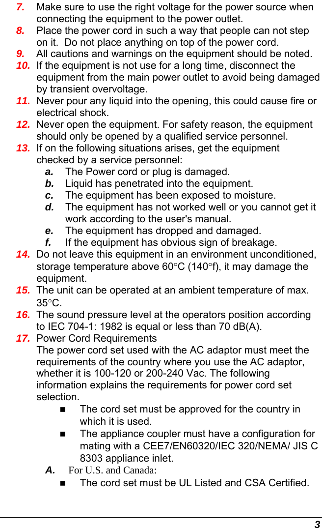  3 7.  Make sure to use the right voltage for the power source when connecting the equipment to the power outlet. 8.  Place the power cord in such a way that people can not step on it.  Do not place anything on top of the power cord. 9.  All cautions and warnings on the equipment should be noted. 10.  If the equipment is not use for a long time, disconnect the equipment from the main power outlet to avoid being damaged by transient overvoltage. 11.  Never pour any liquid into the opening, this could cause fire or electrical shock. 12.  Never open the equipment. For safety reason, the equipment should only be opened by a qualified service personnel. 13.  If on the following situations arises, get the equipment checked by a service personnel: a.  The Power cord or plug is damaged. b.  Liquid has penetrated into the equipment. c.  The equipment has been exposed to moisture. d.  The equipment has not worked well or you cannot get it work according to the user&apos;s manual. e.  The equipment has dropped and damaged. f.  If the equipment has obvious sign of breakage. 14.  Do not leave this equipment in an environment unconditioned, storage temperature above 60°C (140°f), it may damage the equipment. 15.  The unit can be operated at an ambient temperature of max. 35°C. 16.  The sound pressure level at the operators position according to IEC 704-1: 1982 is equal or less than 70 dB(A). 17.  Power Cord Requirements The power cord set used with the AC adaptor must meet the requirements of the country where you use the AC adaptor, whether it is 100-120 or 200-240 Vac. The following information explains the requirements for power cord set selection.  The cord set must be approved for the country in which it is used.  The appliance coupler must have a configuration for mating with a CEE7/EN60320/IEC 320/NEMA/ JIS C 8303 appliance inlet. A.  For U.S. and Canada:  The cord set must be UL Listed and CSA Certified. 