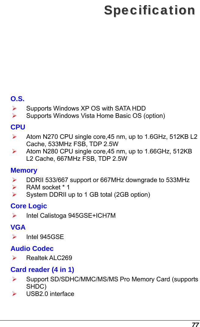 77 SSppeecciiffiiccaattiioonn  O.S. ¾ Supports Windows XP OS with SATA HDD ¾ Supports Windows Vista Home Basic OS (option) CPU ¾ Atom N270 CPU single core,45 nm, up to 1.6GHz, 512KB L2 Cache, 533MHz FSB, TDP 2.5W ¾ Atom N280 CPU single core,45 nm, up to 1.66GHz, 512KB L2 Cache, 667MHz FSB, TDP 2.5W  Memory ¾ DDRII 533/667 support or 667MHz downgrade to 533MHz ¾ RAM socket * 1 ¾ System DDRII up to 1 GB total (2GB option) Core Logic ¾ Intel Calistoga 945GSE+ICH7M VGA ¾ Intel 945GSE Audio Codec ¾ Realtek ALC269 Card reader (4 in 1) ¾ Support SD/SDHC/MMC/MS/MS Pro Memory Card (supports SHDC) ¾ USB2.0 interface 