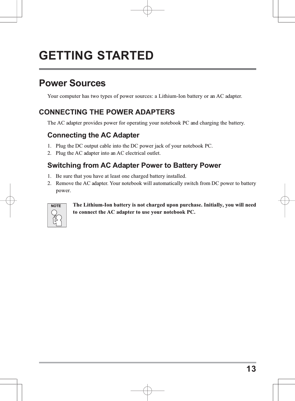13GETTING STARTEDPower SourcesYour computer has two types of power sources: a Lithium-Ion battery or an AC adapter.CONNECTING THE POWER ADAPTERSThe AC adapter provides power for operating your notebook PC and charging the battery.Connecting the AC Adapter1. Plug the DC output cable into the DC power jack of your notebook PC.2. Plug the AC adapter into an AC electrical outlet.Switching from AC Adapter Power to Battery Power1. Be sure that you have at least one charged battery installed.2. Remove the AC adapter. Your notebook will automatically switch from DC power to batterypower.The Lithium-Ion battery is not charged upon purchase. Initially, you will needto connect the AC adapter to use your notebook PC.NOTE